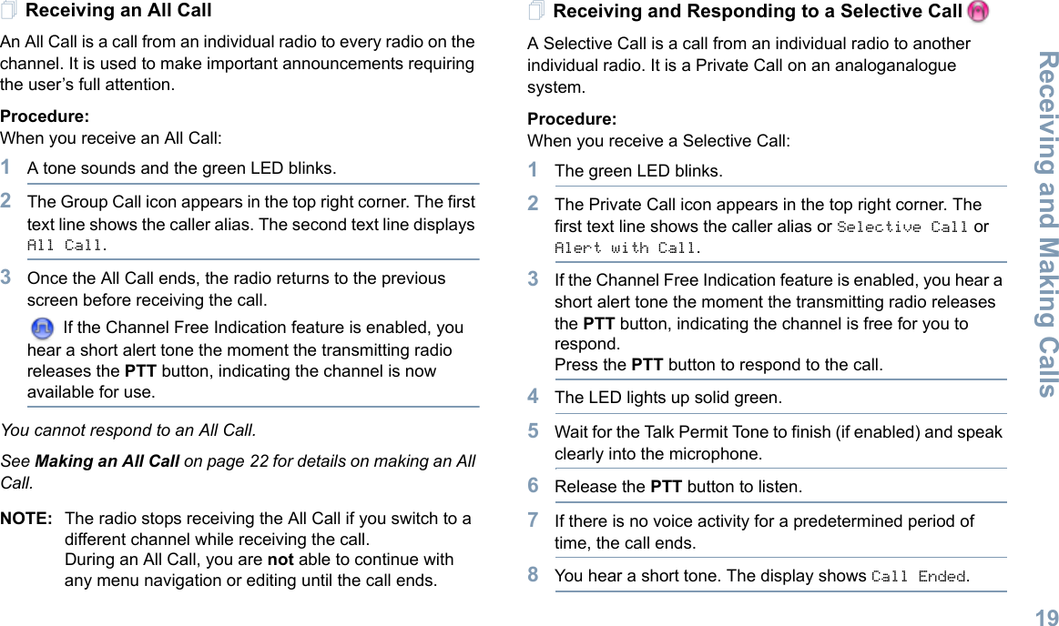 Receiving and Making CallsEnglish19Receiving an All CallAn All Call is a call from an individual radio to every radio on the channel. It is used to make important announcements requiring the user’s full attention.Procedure:When you receive an All Call:1A tone sounds and the green LED blinks. 2The Group Call icon appears in the top right corner. The first text line shows the caller alias. The second text line displays All Call.3Once the All Call ends, the radio returns to the previous screen before receiving the call. If the Channel Free Indication feature is enabled, you hear a short alert tone the moment the transmitting radio releases the PTT button, indicating the channel is now available for use.You cannot respond to an All Call.See Making an All Call on page 22 for details on making an All Call.NOTE: The radio stops receiving the All Call if you switch to a different channel while receiving the call.During an All Call, you are not able to continue with any menu navigation or editing until the call ends.Receiving and Responding to a Selective CallA Selective Call is a call from an individual radio to another individual radio. It is a Private Call on an analoganalogue system.Procedure:When you receive a Selective Call:1The green LED blinks.2The Private Call icon appears in the top right corner. The first text line shows the caller alias or Selective Call or Alert with Call. 3If the Channel Free Indication feature is enabled, you hear a short alert tone the moment the transmitting radio releases the PTT button, indicating the channel is free for you to respond.Press the PTT button to respond to the call.4The LED lights up solid green.5Wait for the Talk Permit Tone to finish (if enabled) and speak clearly into the microphone.6Release the PTT button to listen.7If there is no voice activity for a predetermined period of time, the call ends.8You hear a short tone. The display shows Call Ended.