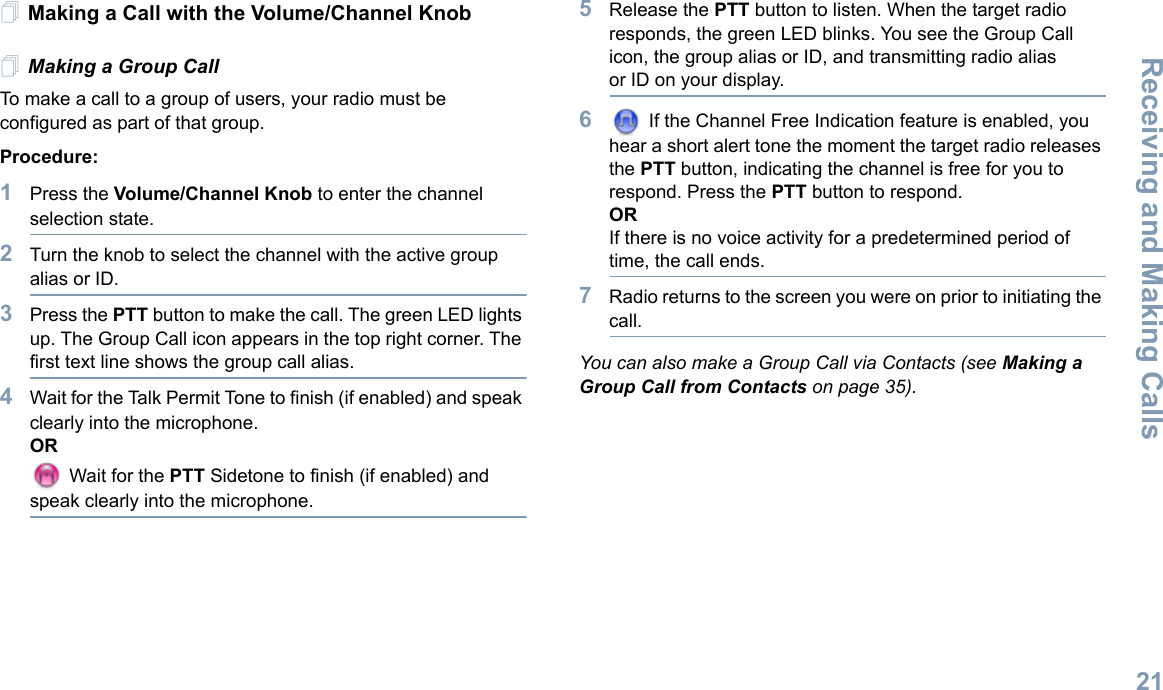 Receiving and Making CallsEnglish21Making a Call with the Volume/Channel KnobMaking a Group CallTo make a call to a group of users, your radio must be configured as part of that group.Procedure: 1Press the Volume/Channel Knob to enter the channel selection state. 2Turn the knob to select the channel with the active group alias or ID.3Press the PTT button to make the call. The green LED lights up. The Group Call icon appears in the top right corner. The first text line shows the group call alias.4Wait for the Talk Permit Tone to finish (if enabled) and speak clearly into the microphone.OR Wait for the PTT Sidetone to finish (if enabled) and speak clearly into the microphone.5Release the PTT button to listen. When the target radio responds, the green LED blinks. You see the Group Call icon, the group alias or ID, and transmitting radio alias or ID on your display.6 If the Channel Free Indication feature is enabled, you hear a short alert tone the moment the target radio releases the PTT button, indicating the channel is free for you to respond. Press the PTT button to respond.ORIf there is no voice activity for a predetermined period of time, the call ends.7Radio returns to the screen you were on prior to initiating the call.You can also make a Group Call via Contacts (see Making a Group Call from Contacts on page 35).