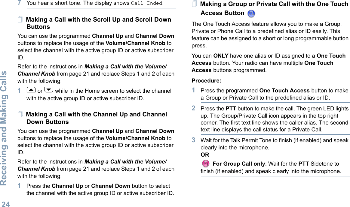 Receiving and Making CallsEnglish247You hear a short tone. The display shows Call Ended.Making a Call with the Scroll Up and Scroll Down ButtonsYou can use the programmed Channel Up and Channel Down buttons to replace the usage of the Volume/Channel Knob to select the channel with the active group ID or active subscriber ID. Refer to the instructions in Making a Call with the Volume/Channel Knob from page 21 and replace Steps 1 and 2 of each with the following:1f or h while in the Home screen to select the channel with the active group ID or active subscriber ID. Making a Call with the Channel Up and Channel Down Buttons You can use the programmed Channel Up and Channel Down buttons to replace the usage of the Volume/Channel Knob to select the channel with the active group ID or active subscriber ID. Refer to the instructions in Making a Call with the Volume/Channel Knob from page 21 and replace Steps 1 and 2 of each with the following:1Press the Channel Up or Channel Down button to select the channel with the active group ID or active subscriber ID. Making a Group or Private Call with the One Touch Access Button The One Touch Access feature allows you to make a Group, Private or Phone Call to a predefined alias or ID easily. This feature can be assigned to a short or long programmable button press.You can ONLY have one alias or ID assigned to a One Touch Access button. Your radio can have multiple One Touch Access buttons programmed.Procedure:1Press the programmed One Touch Access button to make a Group or Private Call to the predefined alias or ID. 2Press the PTT button to make the call. The green LED lights up. The Group/Private Call icon appears in the top right corner. The first text line shows the caller alias. The second text line displays the call status for a Private Call.3Wait for the Talk Permit Tone to finish (if enabled) and speak clearly into the microphone.OR For Group Call only: Wait for the PTT Sidetone to finish (if enabled) and speak clearly into the microphone.