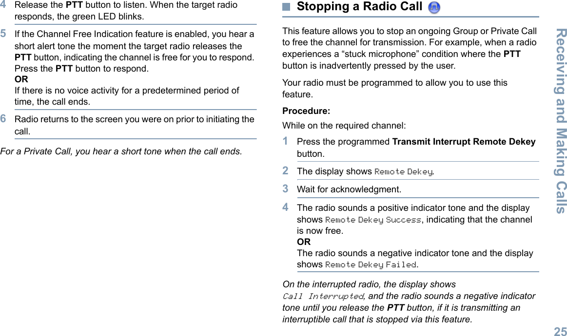 Receiving and Making CallsEnglish254Release the PTT button to listen. When the target radio responds, the green LED blinks. 5If the Channel Free Indication feature is enabled, you hear a short alert tone the moment the target radio releases the PTT button, indicating the channel is free for you to respond. Press the PTT button to respond.ORIf there is no voice activity for a predetermined period of time, the call ends.6Radio returns to the screen you were on prior to initiating the call.For a Private Call, you hear a short tone when the call ends.Stopping a Radio Call This feature allows you to stop an ongoing Group or Private Call to free the channel for transmission. For example, when a radio experiences a “stuck microphone” condition where the PTT button is inadvertently pressed by the user.Your radio must be programmed to allow you to use this feature.Procedure:While on the required channel:1Press the programmed Transmit Interrupt Remote Dekey button.2The display shows Remote Dekey.3Wait for acknowledgment.4The radio sounds a positive indicator tone and the display shows Remote Dekey Success, indicating that the channel is now free.ORThe radio sounds a negative indicator tone and the display shows Remote Dekey Failed.On the interrupted radio, the display shows Call Interrupted, and the radio sounds a negative indicator tone until you release the PTT button, if it is transmitting an interruptible call that is stopped via this feature.