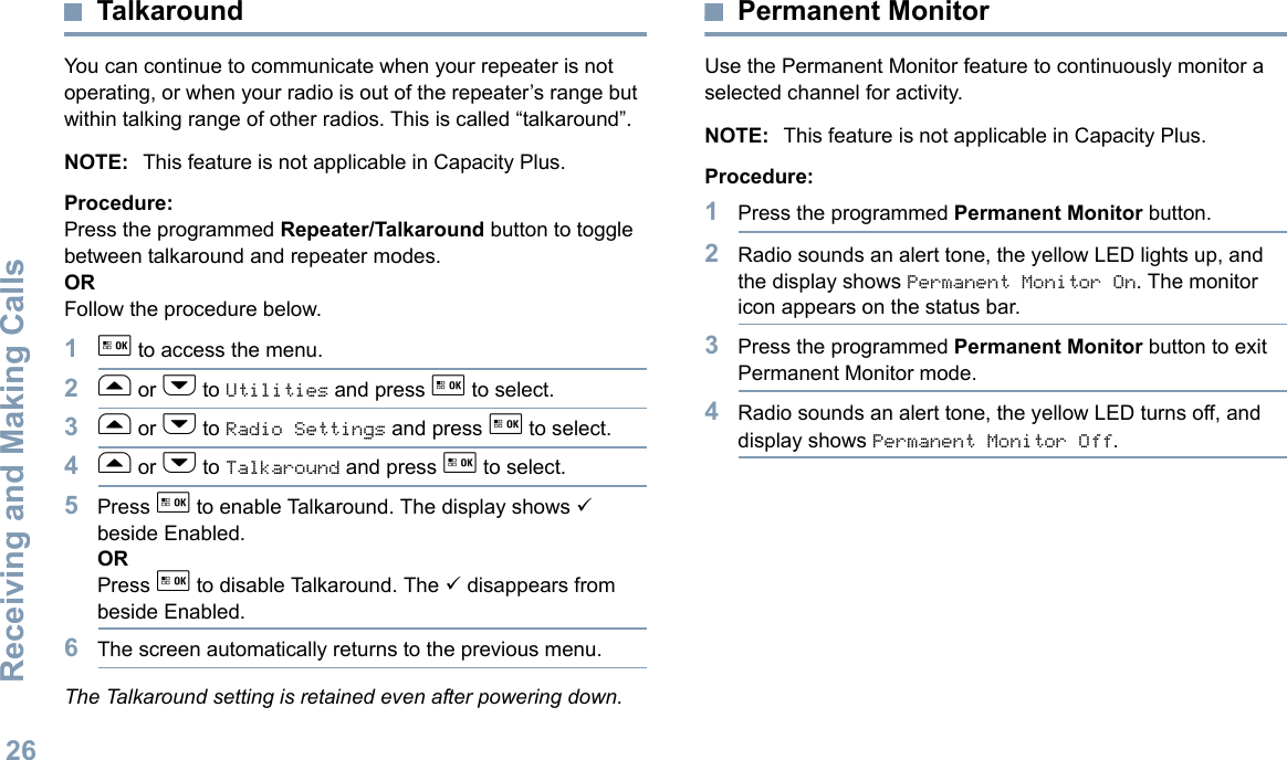 Receiving and Making CallsEnglish26TalkaroundYou can continue to communicate when your repeater is not operating, or when your radio is out of the repeater’s range but within talking range of other radios. This is called “talkaround”.NOTE: This feature is not applicable in Capacity Plus.Procedure:Press the programmed Repeater/Talkaround button to toggle between talkaround and repeater modes.ORFollow the procedure below.1g to access the menu.2f or h to Utilities and press g to select.3f or h to Radio Settings and press g to select.4f or h to Talkaround and press g to select.5Press g to enable Talkaround. The display shows 9 beside Enabled.ORPress g to disable Talkaround. The 9 disappears from beside Enabled.6The screen automatically returns to the previous menu.The Talkaround setting is retained even after powering down.Permanent MonitorUse the Permanent Monitor feature to continuously monitor a selected channel for activity. NOTE: This feature is not applicable in Capacity Plus.Procedure:1Press the programmed Permanent Monitor button.2Radio sounds an alert tone, the yellow LED lights up, and the display shows Permanent Monitor On. The monitor icon appears on the status bar.3Press the programmed Permanent Monitor button to exit Permanent Monitor mode.4Radio sounds an alert tone, the yellow LED turns off, and display shows Permanent Monitor Off.