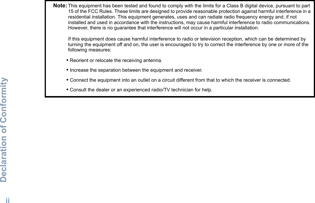 Declaration of ConformityEnglishiiNote: This equipment has been tested and found to comply with the limits for a Class B digital device, pursuant to part 15 of the FCC Rules. These limits are designed to provide reasonable protection against harmful interference in a residential installation. This equipment generates, uses and can radiate radio frequency energy and, if not installed and used in accordance with the instructions, may cause harmful interference to radio communications. However, there is no guarantee that interference will not occur in a particular installation. If this equipment does cause harmful interference to radio or television reception, which can be determined by turning the equipment off and on, the user is encouraged to try to correct the interference by one or more of the following measures:• Reorient or relocate the receiving antenna.• Increase the separation between the equipment and receiver.• Connect the equipment into an outlet on a circuit different from that to which the receiver is connected.• Consult the dealer or an experienced radio/TV technician for help.