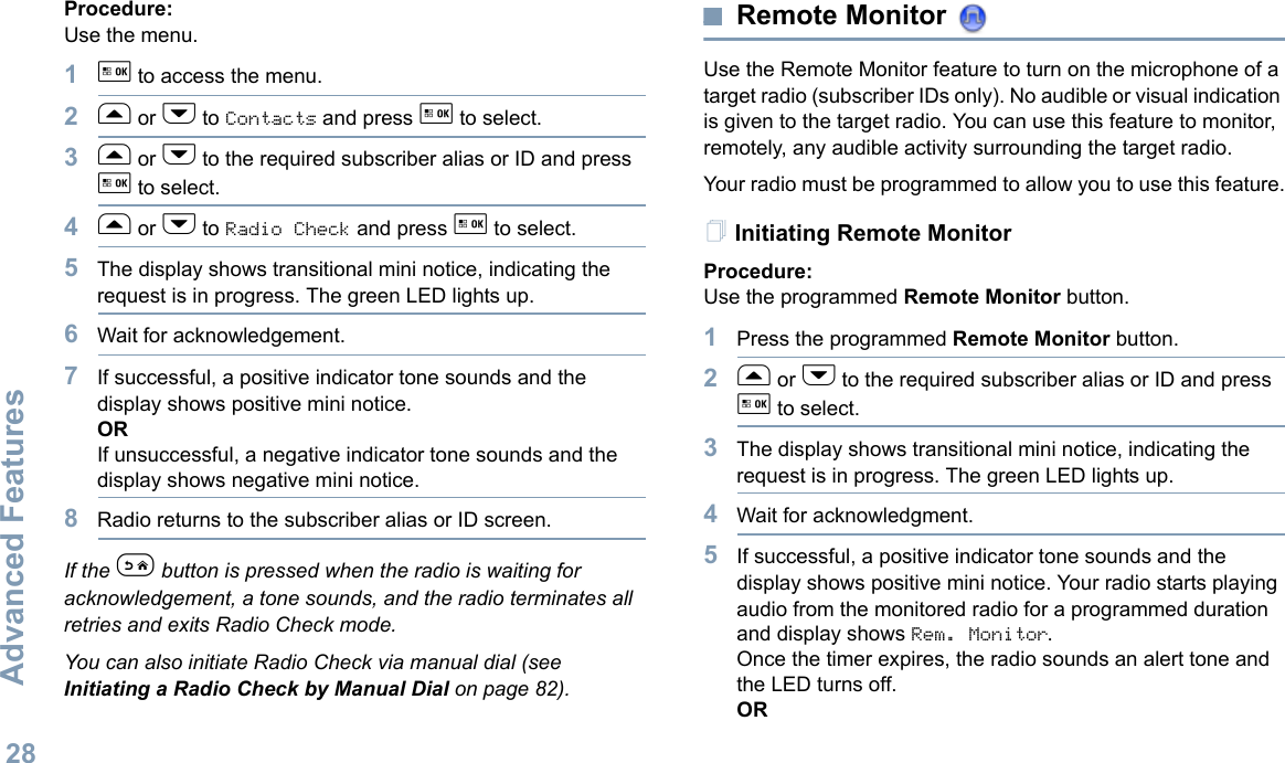 Advanced FeaturesEnglish28Procedure: Use the menu.1g to access the menu.2f or h to Contacts and press g to select.3f or h to the required subscriber alias or ID and press g to select.4f or h to Radio Check and press g to select.5The display shows transitional mini notice, indicating the request is in progress. The green LED lights up. 6Wait for acknowledgement.7If successful, a positive indicator tone sounds and the display shows positive mini notice. ORIf unsuccessful, a negative indicator tone sounds and the display shows negative mini notice.8Radio returns to the subscriber alias or ID screen.If the e button is pressed when the radio is waiting for acknowledgement, a tone sounds, and the radio terminates all retries and exits Radio Check mode.You can also initiate Radio Check via manual dial (see Initiating a Radio Check by Manual Dial on page 82).Remote Monitor Use the Remote Monitor feature to turn on the microphone of a target radio (subscriber IDs only). No audible or visual indication is given to the target radio. You can use this feature to monitor, remotely, any audible activity surrounding the target radio.Your radio must be programmed to allow you to use this feature.Initiating Remote MonitorProcedure: Use the programmed Remote Monitor button.1Press the programmed Remote Monitor button.2f or h to the required subscriber alias or ID and press g to select.3The display shows transitional mini notice, indicating the request is in progress. The green LED lights up. 4Wait for acknowledgment.5If successful, a positive indicator tone sounds and the display shows positive mini notice. Your radio starts playing audio from the monitored radio for a programmed duration and display shows Rem. Monitor. Once the timer expires, the radio sounds an alert tone and the LED turns off.OR