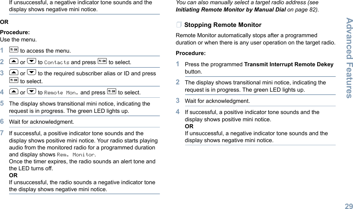 Advanced FeaturesEnglish29If unsuccessful, a negative indicator tone sounds and the display shows negative mini notice.ORProcedure: Use the menu.1g to access the menu.2f or h to Contacts and press g to select.3f or h to the required subscriber alias or ID and press g to select.4f or h to Remote Mon. and press g to select.5The display shows transitional mini notice, indicating the request is in progress. The green LED lights up.6Wait for acknowledgment.7If successful, a positive indicator tone sounds and the display shows positive mini notice. Your radio starts playing audio from the monitored radio for a programmed duration and display shows Rem. Monitor. Once the timer expires, the radio sounds an alert tone and the LED turns off.ORIf unsuccessful, the radio sounds a negative indicator tone the display shows negative mini notice.You can also manually select a target radio address (see Initiating Remote Monitor by Manual Dial on page 82).Stopping Remote MonitorRemote Monitor automatically stops after a programmed duration or when there is any user operation on the target radio.Procedure: 1Press the programmed Transmit Interrupt Remote Dekey button.2The display shows transitional mini notice, indicating the request is in progress. The green LED lights up.3Wait for acknowledgment.4If successful, a positive indicator tone sounds and the display shows positive mini notice.ORIf unsuccessful, a negative indicator tone sounds and the display shows negative mini notice.