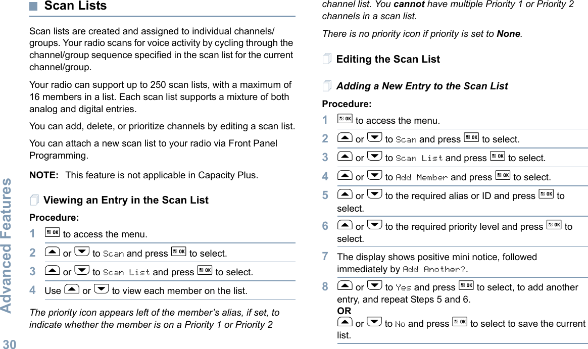 Advanced FeaturesEnglish30Scan ListsScan lists are created and assigned to individual channels/groups. Your radio scans for voice activity by cycling through the channel/group sequence specified in the scan list for the current channel/group. Your radio can support up to 250 scan lists, with a maximum of 16 members in a list. Each scan list supports a mixture of both analog and digital entries.You can add, delete, or prioritize channels by editing a scan list.You can attach a new scan list to your radio via Front Panel Programming.NOTE: This feature is not applicable in Capacity Plus.Viewing an Entry in the Scan ListProcedure:1g to access the menu.2f or h to Scan and press g to select.3f or h to Scan List and press g to select.4Use f or h to view each member on the list.The priority icon appears left of the member’s alias, if set, to indicate whether the member is on a Priority 1 or Priority 2 channel list. You cannot have multiple Priority 1 or Priority 2 channels in a scan list.There is no priority icon if priority is set to None.Editing the Scan ListAdding a New Entry to the Scan ListProcedure:1g to access the menu.2f or h to Scan and press g to select.3f or h to Scan List and press g to select.4f or h to Add Member and press g to select.5f or h to the required alias or ID and press g to select.6f or h to the required priority level and press g to select.7The display shows positive mini notice, followed immediately by Add Another?.8f or h to Yes and press g to select, to add another entry, and repeat Steps 5 and 6.ORf or h to No and press g to select to save the current list.