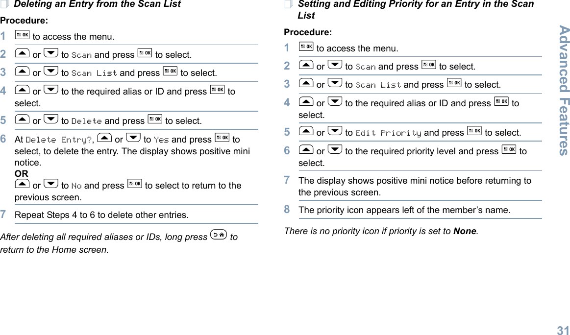 Advanced FeaturesEnglish31Deleting an Entry from the Scan ListProcedure:1g to access the menu.2f or h to Scan and press g to select.3f or h to Scan List and press g to select.4f or h to the required alias or ID and press g to select.5f or h to Delete and press g to select.6At Delete Entry?, f or h to Yes and press g to select, to delete the entry. The display shows positive mini notice. ORf or h to No and press g to select to return to the previous screen.7Repeat Steps 4 to 6 to delete other entries. After deleting all required aliases or IDs, long press e to return to the Home screen.Setting and Editing Priority for an Entry in the Scan List Procedure:1g to access the menu.2f or h to Scan and press g to select.3f or h to Scan List and press g to select.4f or h to the required alias or ID and press g to select.5f or h to Edit Priority and press g to select.6f or h to the required priority level and press g to select.7The display shows positive mini notice before returning to the previous screen.8The priority icon appears left of the member’s name.There is no priority icon if priority is set to None.