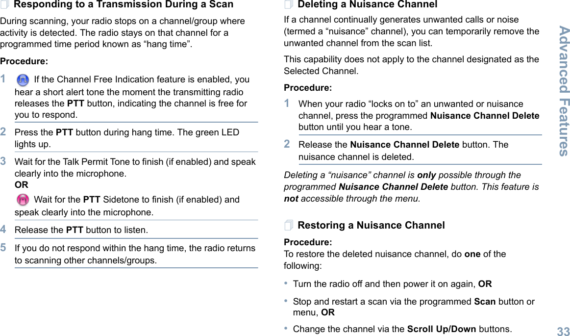 Advanced FeaturesEnglish33Responding to a Transmission During a ScanDuring scanning, your radio stops on a channel/group where activity is detected. The radio stays on that channel for a programmed time period known as “hang time”. Procedure: 1 If the Channel Free Indication feature is enabled, you hear a short alert tone the moment the transmitting radio releases the PTT button, indicating the channel is free for you to respond.2Press the PTT button during hang time. The green LED lights up.3Wait for the Talk Permit Tone to finish (if enabled) and speak clearly into the microphone.OR Wait for the PTT Sidetone to finish (if enabled) and speak clearly into the microphone.4Release the PTT button to listen.5If you do not respond within the hang time, the radio returns to scanning other channels/groups.Deleting a Nuisance ChannelIf a channel continually generates unwanted calls or noise (termed a “nuisance” channel), you can temporarily remove the unwanted channel from the scan list.This capability does not apply to the channel designated as the Selected Channel.Procedure:1When your radio “locks on to” an unwanted or nuisance channel, press the programmed Nuisance Channel Delete button until you hear a tone.2Release the Nuisance Channel Delete button. The nuisance channel is deleted.Deleting a “nuisance” channel is only possible through the programmed Nuisance Channel Delete button. This feature is not accessible through the menu.Restoring a Nuisance ChannelProcedure: To restore the deleted nuisance channel, do one of the following:•Turn the radio off and then power it on again, OR•Stop and restart a scan via the programmed Scan button or menu, OR•Change the channel via the Scroll Up/Down buttons. 