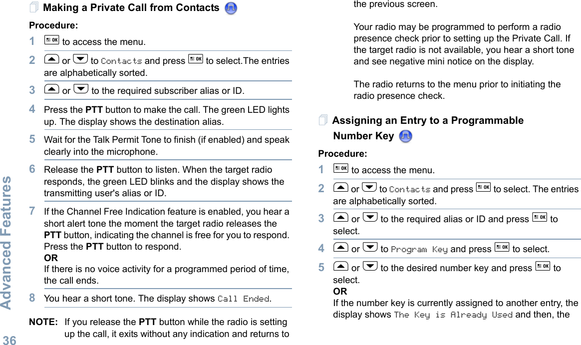 Advanced FeaturesEnglish36Making a Private Call from Contacts Procedure:1g to access the menu.2f or h to Contacts and press g to select.The entries are alphabetically sorted.3f or h to the required subscriber alias or ID.4Press the PTT button to make the call. The green LED lights up. The display shows the destination alias. 5Wait for the Talk Permit Tone to finish (if enabled) and speak clearly into the microphone.6Release the PTT button to listen. When the target radio responds, the green LED blinks and the display shows the transmitting user&apos;s alias or ID.7If the Channel Free Indication feature is enabled, you hear a short alert tone the moment the target radio releases the PTT button, indicating the channel is free for you to respond. Press the PTT button to respond.ORIf there is no voice activity for a programmed period of time, the call ends.8You hear a short tone. The display shows Call Ended.NOTE: If you release the PTT button while the radio is setting up the call, it exits without any indication and returns to the previous screen.Your radio may be programmed to perform a radio presence check prior to setting up the Private Call. If the target radio is not available, you hear a short tone and see negative mini notice on the display.The radio returns to the menu prior to initiating the radio presence check.Assigning an Entry to a Programmable Number Key Procedure:1g to access the menu.2f or h to Contacts and press g to select. The entries are alphabetically sorted.3f or h to the required alias or ID and press g to select.4f or h to Program Key and press g to select.5f or h to the desired number key and press g to select.ORIf the number key is currently assigned to another entry, the display shows The Key is Already Used and then, the 