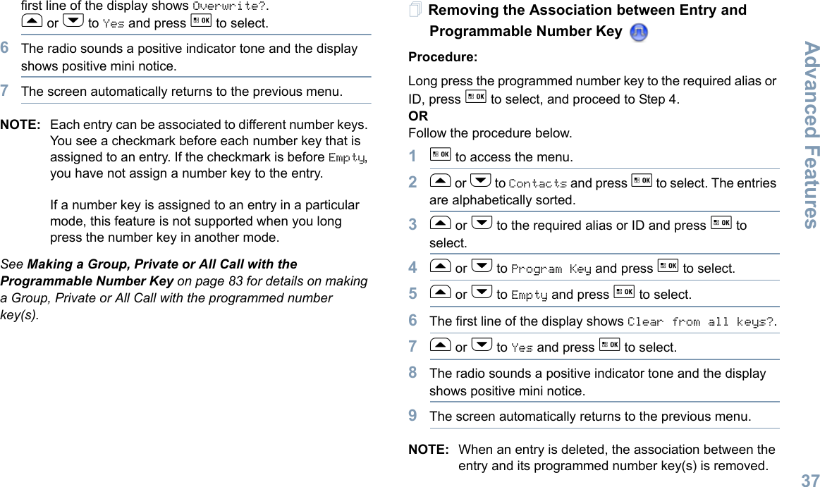 Advanced FeaturesEnglish37first line of the display shows Overwrite?.f or h to Yes and press g to select.6The radio sounds a positive indicator tone and the display shows positive mini notice.7The screen automatically returns to the previous menu.NOTE: Each entry can be associated to different number keys. You see a checkmark before each number key that is assigned to an entry. If the checkmark is before Empty, you have not assign a number key to the entry.If a number key is assigned to an entry in a particular mode, this feature is not supported when you long press the number key in another mode.See Making a Group, Private or All Call with the Programmable Number Key on page 83 for details on making a Group, Private or All Call with the programmed number key(s).Removing the Association between Entry and Programmable Number Key Procedure:Long press the programmed number key to the required alias or ID, press g to select, and proceed to Step 4.ORFollow the procedure below.1g to access the menu.2f or h to Contacts and press g to select. The entries are alphabetically sorted.3f or h to the required alias or ID and press g to select.4f or h to Program Key and press g to select.5f or h to Empty and press g to select.6The first line of the display shows Clear from all keys?.7f or h to Yes and press g to select.8The radio sounds a positive indicator tone and the display shows positive mini notice.9The screen automatically returns to the previous menu.NOTE: When an entry is deleted, the association between the entry and its programmed number key(s) is removed.