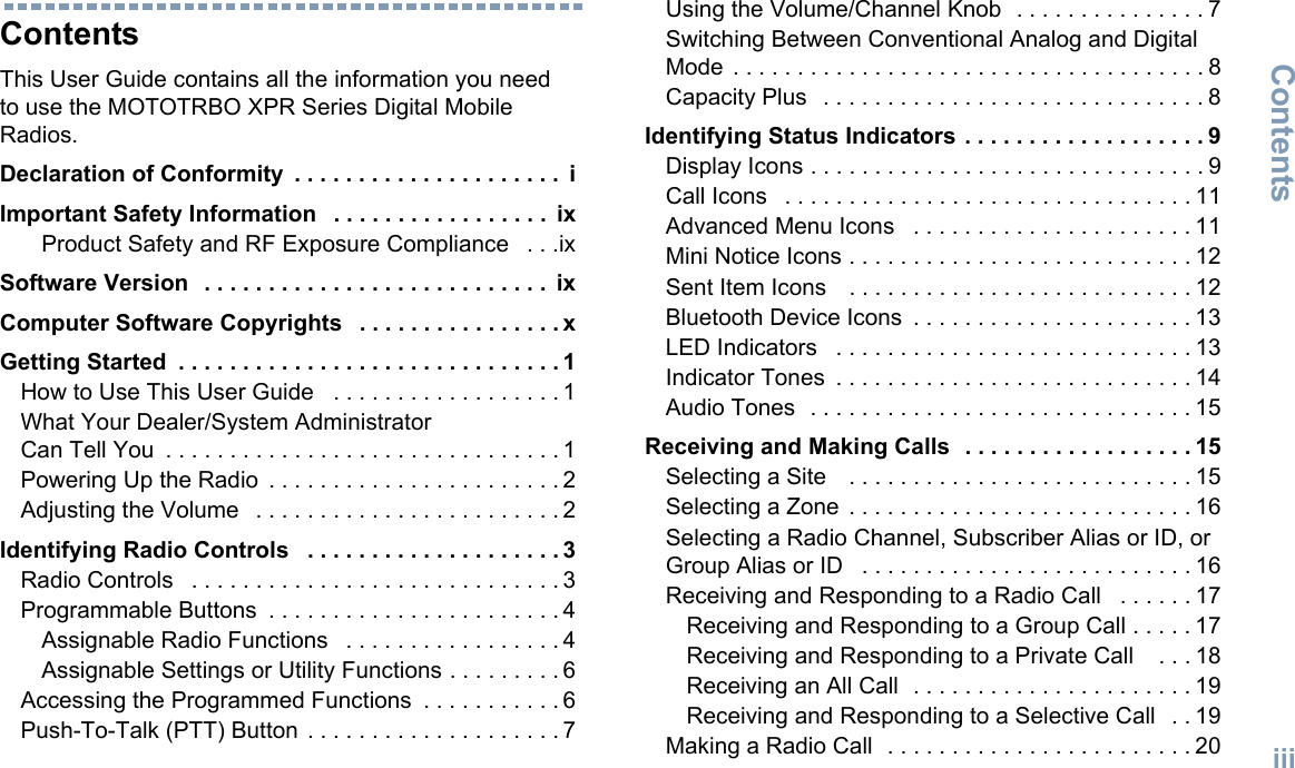 ContentsEnglishiiiContentsThis User Guide contains all the information you need to use the MOTOTRBO XPR Series Digital Mobile Radios.Declaration of Conformity  . . . . . . . . . . . . . . . . . . . . .  iImportant Safety Information   . . . . . . . . . . . . . . . . .  ixProduct Safety and RF Exposure Compliance   . . .ixSoftware Version   . . . . . . . . . . . . . . . . . . . . . . . . . . .  ixComputer Software Copyrights   . . . . . . . . . . . . . . . . xGetting Started  . . . . . . . . . . . . . . . . . . . . . . . . . . . . . . 1How to Use This User Guide   . . . . . . . . . . . . . . . . . . 1What Your Dealer/System Administrator Can Tell You  . . . . . . . . . . . . . . . . . . . . . . . . . . . . . . . 1Powering Up the Radio  . . . . . . . . . . . . . . . . . . . . . . . 2Adjusting the Volume   . . . . . . . . . . . . . . . . . . . . . . . . 2Identifying Radio Controls   . . . . . . . . . . . . . . . . . . . . 3Radio Controls   . . . . . . . . . . . . . . . . . . . . . . . . . . . . . 3Programmable Buttons  . . . . . . . . . . . . . . . . . . . . . . . 4Assignable Radio Functions   . . . . . . . . . . . . . . . . . 4Assignable Settings or Utility Functions . . . . . . . . . 6Accessing the Programmed Functions  . . . . . . . . . . . 6Push-To-Talk (PTT) Button  . . . . . . . . . . . . . . . . . . . . 7Using the Volume/Channel Knob  . . . . . . . . . . . . . . . 7Switching Between Conventional Analog and Digital Mode  . . . . . . . . . . . . . . . . . . . . . . . . . . . . . . . . . . . . . 8Capacity Plus   . . . . . . . . . . . . . . . . . . . . . . . . . . . . . . 8Identifying Status Indicators . . . . . . . . . . . . . . . . . . . 9Display Icons . . . . . . . . . . . . . . . . . . . . . . . . . . . . . . . 9Call Icons   . . . . . . . . . . . . . . . . . . . . . . . . . . . . . . . . 11Advanced Menu Icons   . . . . . . . . . . . . . . . . . . . . . . 11Mini Notice Icons . . . . . . . . . . . . . . . . . . . . . . . . . . . 12Sent Item Icons    . . . . . . . . . . . . . . . . . . . . . . . . . . . 12Bluetooth Device Icons  . . . . . . . . . . . . . . . . . . . . . . 13LED Indicators   . . . . . . . . . . . . . . . . . . . . . . . . . . . . 13Indicator Tones  . . . . . . . . . . . . . . . . . . . . . . . . . . . . 14Audio Tones  . . . . . . . . . . . . . . . . . . . . . . . . . . . . . . 15Receiving and Making Calls  . . . . . . . . . . . . . . . . . . 15Selecting a Site    . . . . . . . . . . . . . . . . . . . . . . . . . . . 15Selecting a Zone  . . . . . . . . . . . . . . . . . . . . . . . . . . . 16Selecting a Radio Channel, Subscriber Alias or ID, or Group Alias or ID   . . . . . . . . . . . . . . . . . . . . . . . . . . 16Receiving and Responding to a Radio Call   . . . . . . 17Receiving and Responding to a Group Call . . . . . 17Receiving and Responding to a Private Call    . . . 18Receiving an All Call  . . . . . . . . . . . . . . . . . . . . . . 19Receiving and Responding to a Selective Call   . . 19Making a Radio Call  . . . . . . . . . . . . . . . . . . . . . . . . 20