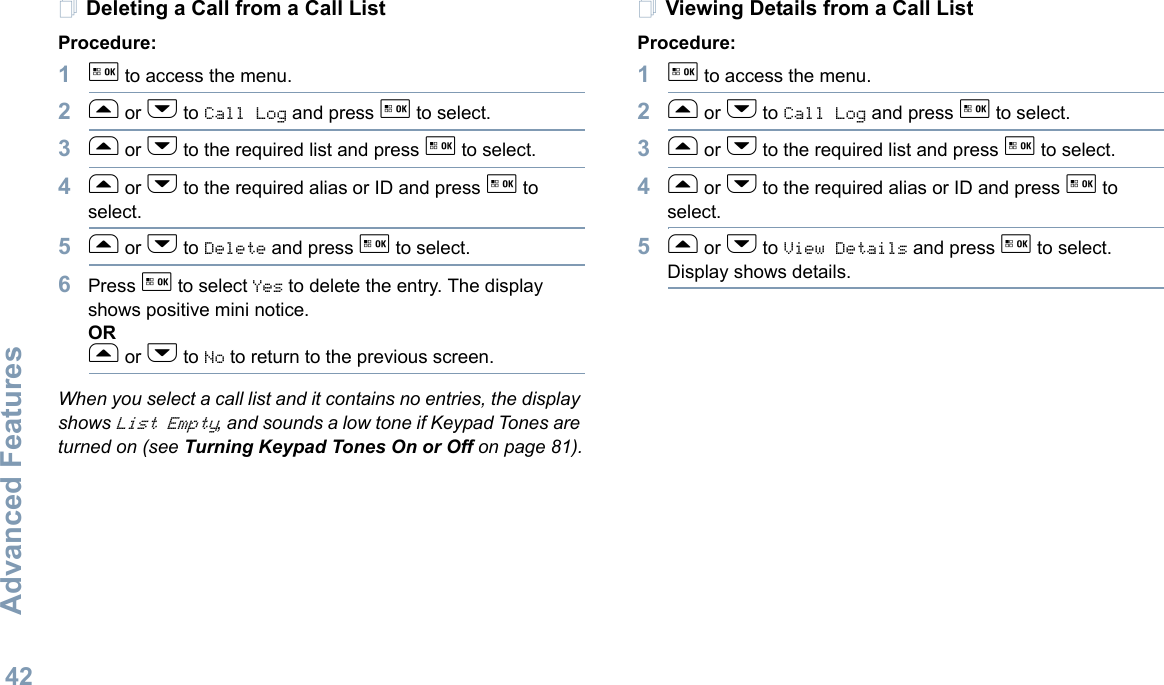 Advanced FeaturesEnglish42Deleting a Call from a Call ListProcedure:1g to access the menu.2f or h to Call Log and press g to select.3f or h to the required list and press g to select.4f or h to the required alias or ID and press g to select.5f or h to Delete and press g to select.6Press g to select Yes to delete the entry. The display shows positive mini notice.ORf or h to No to return to the previous screen.When you select a call list and it contains no entries, the display shows List Empty, and sounds a low tone if Keypad Tones are turned on (see Turning Keypad Tones On or Off on page 81).Viewing Details from a Call ListProcedure:1g to access the menu.2f or h to Call Log and press g to select.3f or h to the required list and press g to select.4f or h to the required alias or ID and press g to select.5f or h to View Details and press g to select. Display shows details.