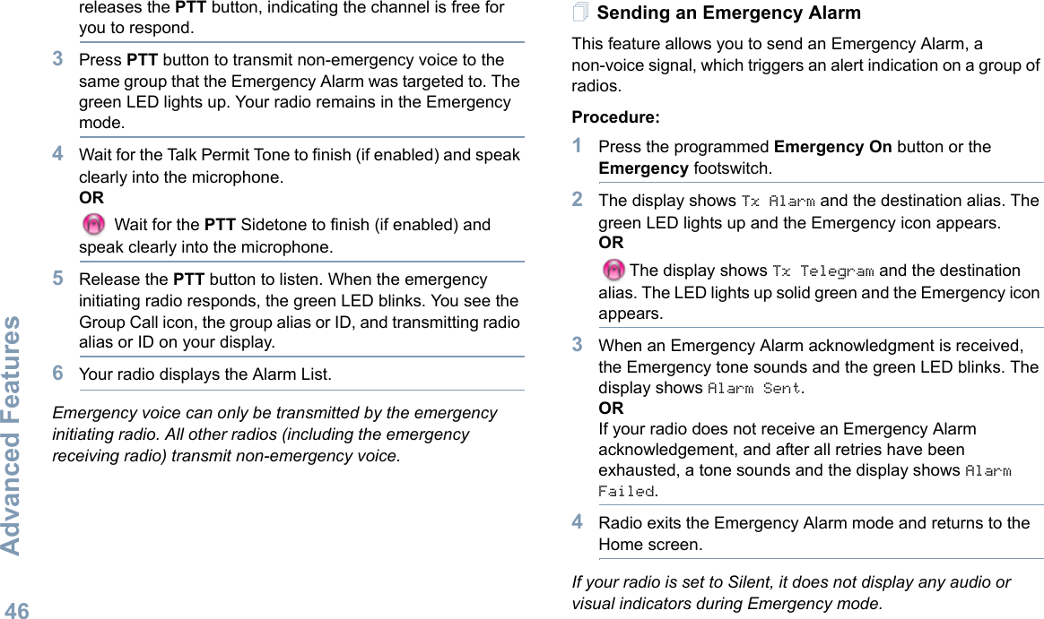 Advanced FeaturesEnglish46releases the PTT button, indicating the channel is free for you to respond.3Press PTT button to transmit non-emergency voice to the same group that the Emergency Alarm was targeted to. The green LED lights up. Your radio remains in the Emergency mode.4Wait for the Talk Permit Tone to finish (if enabled) and speak clearly into the microphone.OR Wait for the PTT Sidetone to finish (if enabled) and speak clearly into the microphone.5Release the PTT button to listen. When the emergency initiating radio responds, the green LED blinks. You see the Group Call icon, the group alias or ID, and transmitting radio alias or ID on your display.6Your radio displays the Alarm List.Emergency voice can only be transmitted by the emergency initiating radio. All other radios (including the emergency receiving radio) transmit non-emergency voice.Sending an Emergency AlarmThis feature allows you to send an Emergency Alarm, a non-voice signal, which triggers an alert indication on a group of radios. Procedure: 1Press the programmed Emergency On button or the Emergency footswitch.2The display shows Tx Alarm and the destination alias. The green LED lights up and the Emergency icon appears.ORThe display shows Tx Telegram and the destination alias. The LED lights up solid green and the Emergency icon appears.3When an Emergency Alarm acknowledgment is received, the Emergency tone sounds and the green LED blinks. The display shows Alarm Sent.ORIf your radio does not receive an Emergency Alarm acknowledgement, and after all retries have been exhausted, a tone sounds and the display shows Alarm Failed. 4Radio exits the Emergency Alarm mode and returns to the Home screen.If your radio is set to Silent, it does not display any audio or visual indicators during Emergency mode.