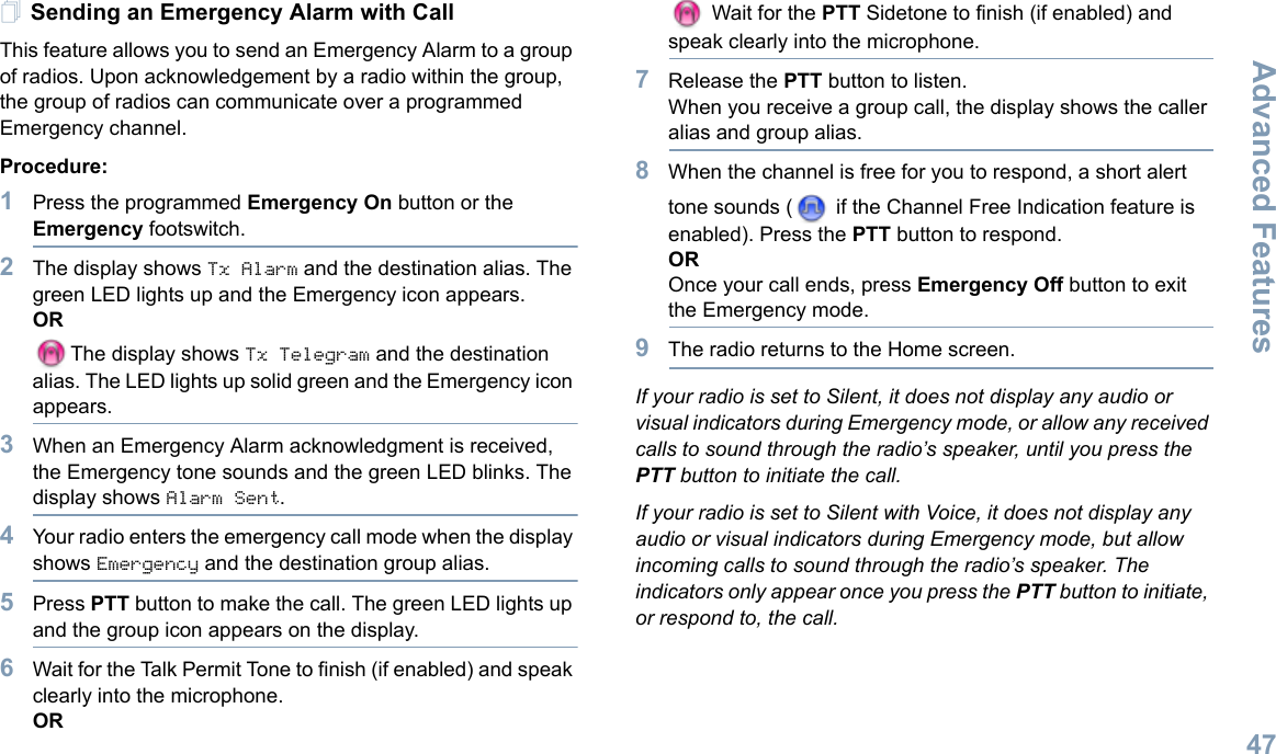 Advanced FeaturesEnglish47Sending an Emergency Alarm with CallThis feature allows you to send an Emergency Alarm to a group of radios. Upon acknowledgement by a radio within the group, the group of radios can communicate over a programmed Emergency channel.Procedure: 1Press the programmed Emergency On button or the Emergency footswitch.2The display shows Tx Alarm and the destination alias. The green LED lights up and the Emergency icon appears.ORThe display shows Tx Telegram and the destination alias. The LED lights up solid green and the Emergency icon appears.3When an Emergency Alarm acknowledgment is received, the Emergency tone sounds and the green LED blinks. The display shows Alarm Sent.4Your radio enters the emergency call mode when the display shows Emergency and the destination group alias.5Press PTT button to make the call. The green LED lights up and the group icon appears on the display. 6Wait for the Talk Permit Tone to finish (if enabled) and speak clearly into the microphone.OR Wait for the PTT Sidetone to finish (if enabled) and speak clearly into the microphone.7Release the PTT button to listen.When you receive a group call, the display shows the caller alias and group alias.8When the channel is free for you to respond, a short alert tone sounds (  if the Channel Free Indication feature is enabled). Press the PTT button to respond.OROnce your call ends, press Emergency Off button to exit the Emergency mode.9The radio returns to the Home screen.If your radio is set to Silent, it does not display any audio or visual indicators during Emergency mode, or allow any received calls to sound through the radio’s speaker, until you press the PTT button to initiate the call.If your radio is set to Silent with Voice, it does not display any audio or visual indicators during Emergency mode, but allow incoming calls to sound through the radio’s speaker. The indicators only appear once you press the PTT button to initiate, or respond to, the call.