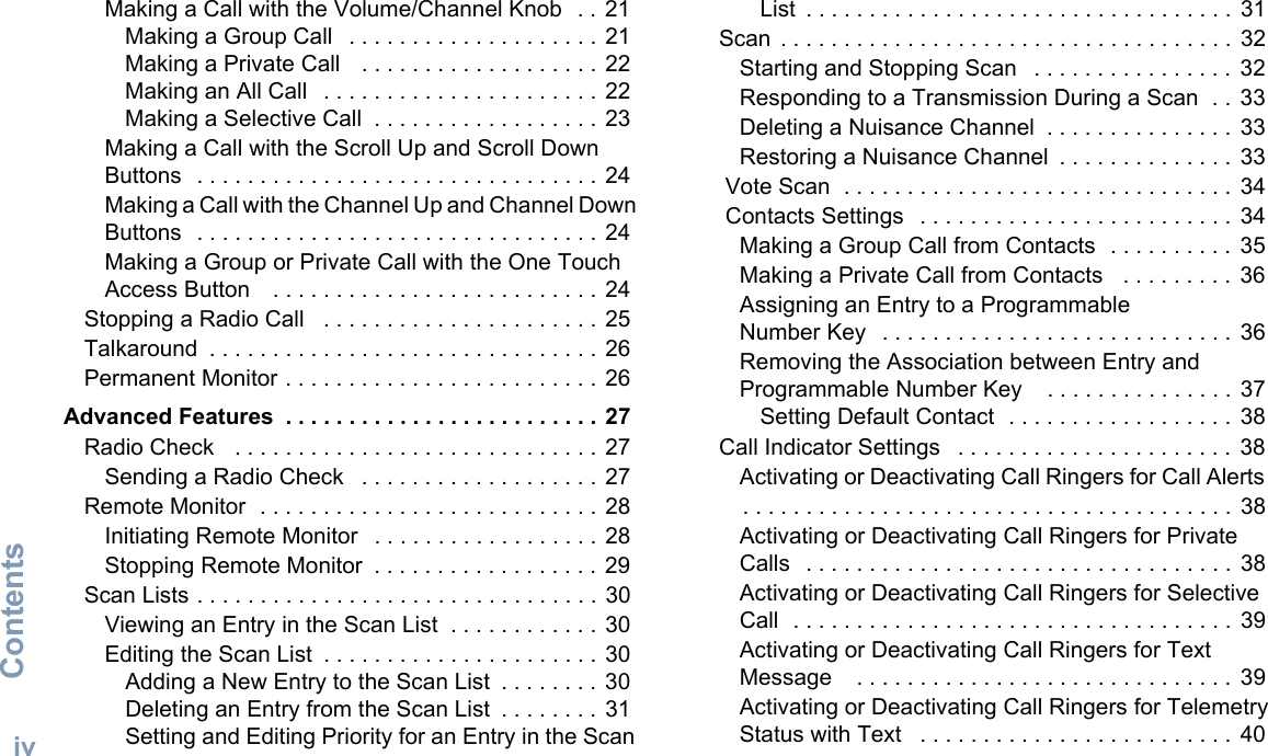 ContentsEnglishivMaking a Call with the Volume/Channel Knob   . . 21Making a Group Call   . . . . . . . . . . . . . . . . . . . . 21Making a Private Call    . . . . . . . . . . . . . . . . . . . 22Making an All Call   . . . . . . . . . . . . . . . . . . . . . .  22Making a Selective Call  . . . . . . . . . . . . . . . . . .  23Making a Call with the Scroll Up and Scroll Down Buttons  . . . . . . . . . . . . . . . . . . . . . . . . . . . . . . . . 24Making a Call with the Channel Up and Channel Down Buttons  . . . . . . . . . . . . . . . . . . . . . . . . . . . . . . . . 24Making a Group or Private Call with the One Touch Access Button    . . . . . . . . . . . . . . . . . . . . . . . . . .  24Stopping a Radio Call   . . . . . . . . . . . . . . . . . . . . . . 25Talkaround  . . . . . . . . . . . . . . . . . . . . . . . . . . . . . . . 26Permanent Monitor . . . . . . . . . . . . . . . . . . . . . . . . .  26Advanced Features  . . . . . . . . . . . . . . . . . . . . . . . . . 27Radio Check   . . . . . . . . . . . . . . . . . . . . . . . . . . . . . 27Sending a Radio Check   . . . . . . . . . . . . . . . . . . . 27Remote Monitor  . . . . . . . . . . . . . . . . . . . . . . . . . . .  28Initiating Remote Monitor   . . . . . . . . . . . . . . . . . . 28Stopping Remote Monitor  . . . . . . . . . . . . . . . . . . 29Scan Lists . . . . . . . . . . . . . . . . . . . . . . . . . . . . . . . . 30Viewing an Entry in the Scan List  . . . . . . . . . . . . 30Editing the Scan List  . . . . . . . . . . . . . . . . . . . . . . 30Adding a New Entry to the Scan List  . . . . . . . .  30Deleting an Entry from the Scan List  . . . . . . . .  31Setting and Editing Priority for an Entry in the Scan List  . . . . . . . . . . . . . . . . . . . . . . . . . . . . . . . . . .  31Scan  . . . . . . . . . . . . . . . . . . . . . . . . . . . . . . . . . . . .  32Starting and Stopping Scan   . . . . . . . . . . . . . . . .  32Responding to a Transmission During a Scan  . .  33Deleting a Nuisance Channel  . . . . . . . . . . . . . . .  33Restoring a Nuisance Channel  . . . . . . . . . . . . . .  33 Vote Scan  . . . . . . . . . . . . . . . . . . . . . . . . . . . . . . .  34 Contacts Settings   . . . . . . . . . . . . . . . . . . . . . . . . .  34Making a Group Call from Contacts  . . . . . . . . . .  35Making a Private Call from Contacts   . . . . . . . . .  36Assigning an Entry to a Programmable Number Key   . . . . . . . . . . . . . . . . . . . . . . . . . . . .  36Removing the Association between Entry and Programmable Number Key    . . . . . . . . . . . . . . .  37Setting Default Contact  . . . . . . . . . . . . . . . . . .  38Call Indicator Settings   . . . . . . . . . . . . . . . . . . . . . .  38Activating or Deactivating Call Ringers for Call Alerts   . . . . . . . . . . . . . . . . . . . . . . . . . . . . . . . . . . . . . . .  38Activating or Deactivating Call Ringers for Private Calls   . . . . . . . . . . . . . . . . . . . . . . . . . . . . . . . . . .  38Activating or Deactivating Call Ringers for Selective Call  . . . . . . . . . . . . . . . . . . . . . . . . . . . . . . . . . . .  39Activating or Deactivating Call Ringers for Text Message    . . . . . . . . . . . . . . . . . . . . . . . . . . . . . .  39Activating or Deactivating Call Ringers for Telemetry Status with Text   . . . . . . . . . . . . . . . . . . . . . . . . .  40