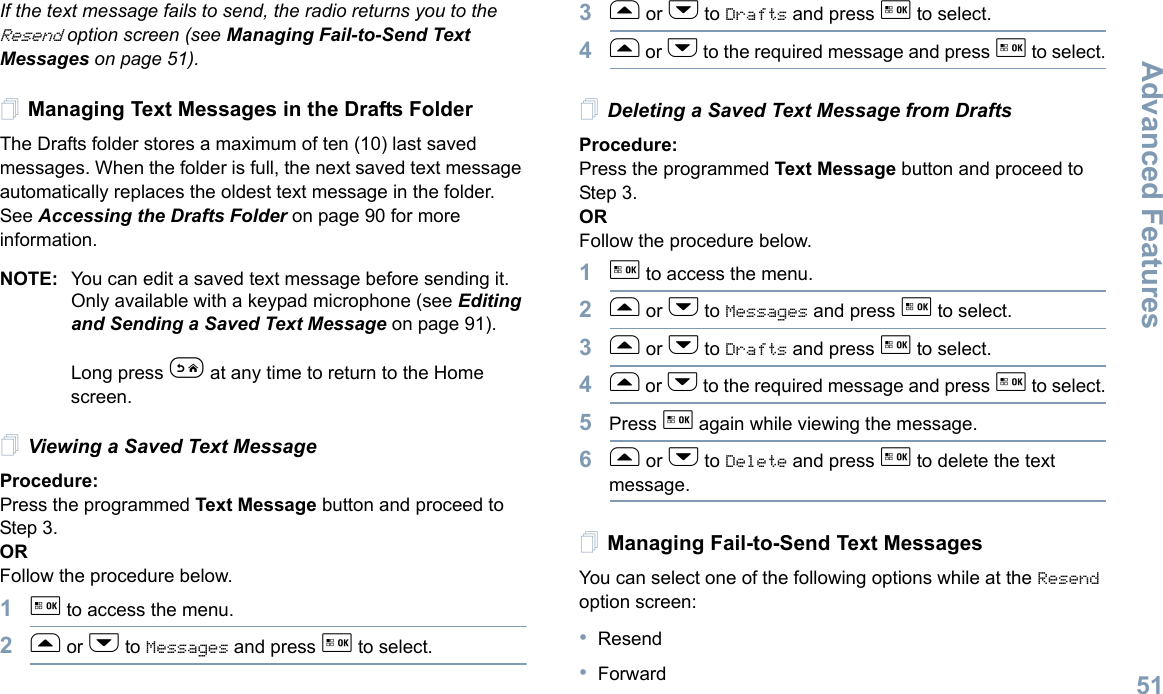 Advanced FeaturesEnglish51If the text message fails to send, the radio returns you to the Resend option screen (see Managing Fail-to-Send Text Messages on page 51).Managing Text Messages in the Drafts FolderThe Drafts folder stores a maximum of ten (10) last saved messages. When the folder is full, the next saved text message automatically replaces the oldest text message in the folder. See Accessing the Drafts Folder on page 90 for more information.NOTE: You can edit a saved text message before sending it. Only available with a keypad microphone (see Editing and Sending a Saved Text Message on page 91).Long press e at any time to return to the Home screen.Viewing a Saved Text MessageProcedure:Press the programmed Text Message button and proceed to Step 3.ORFollow the procedure below.1g to access the menu.2f or h to Messages and press g to select.3f or h to Drafts and press g to select.4f or h to the required message and press g to select.Deleting a Saved Text Message from DraftsProcedure:Press the programmed Text Message button and proceed to Step 3.ORFollow the procedure below.1g to access the menu.2f or h to Messages and press g to select.3f or h to Drafts and press g to select.4f or h to the required message and press g to select.5Press g again while viewing the message.6f or h to Delete and press g to delete the text message.Managing Fail-to-Send Text MessagesYou can select one of the following options while at the Resend option screen:•Resend•Forward