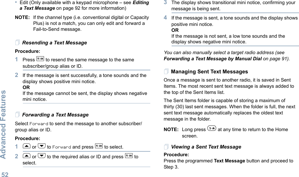 Advanced FeaturesEnglish52•Edit (Only available with a keypad microphone – see Editing a Text Message on page 92 for more information)NOTE: If the channel type (i.e. conventional digital or Capacity Plus) is not a match, you can only edit and forward a Fail-to-Send message.Resending a Text MessageProcedure: 1Press g to resend the same message to the same subscriber/group alias or ID.2If the message is sent successfully, a tone sounds and the display shows positive mini notice.ORIf the message cannot be sent, the display shows negative mini notice.Forwarding a Text MessageSelect Forward to send the message to another subscriber/group alias or ID.Procedure:1f or h to Forward and press g to select.2f or h to the required alias or ID and press g to select.3The display shows transitional mini notice, confirming your message is being sent.4If the message is sent, a tone sounds and the display shows positive mini notice.ORIf the message is not sent, a low tone sounds and the display shows negative mini notice.You can also manually select a target radio address (see Forwarding a Text Message by Manual Dial on page 91).Managing Sent Text MessagesOnce a message is sent to another radio, it is saved in Sent Items. The most recent sent text message is always added to the top of the Sent Items list.The Sent Items folder is capable of storing a maximum of thirty (30) last sent messages. When the folder is full, the next sent text message automatically replaces the oldest text message in the folder.NOTE: Long press e at any time to return to the Home screen.Viewing a Sent Text MessageProcedure:Press the programmed Text Message button and proceed to Step 3.