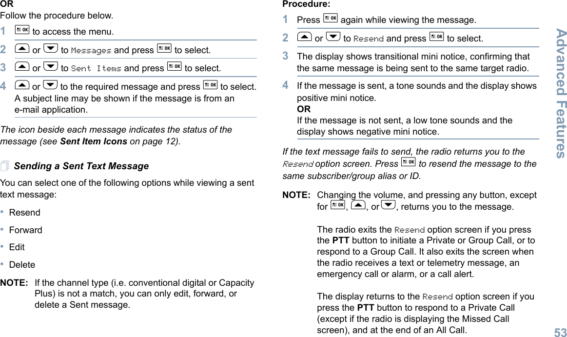 Advanced FeaturesEnglish53ORFollow the procedure below.1g to access the menu.2f or h to Messages and press g to select.3f or h to Sent Items and press g to select.4f or h to the required message and press g to select.A subject line may be shown if the message is from an e-mail application.The icon beside each message indicates the status of the message (see Sent Item Icons on page 12).Sending a Sent Text MessageYou can select one of the following options while viewing a sent text message:•Resend•Forward•Edit•DeleteNOTE: If the channel type (i.e. conventional digital or Capacity Plus) is not a match, you can only edit, forward, or delete a Sent message.Procedure: 1Press g again while viewing the message.2f or h to Resend and press g to select.3The display shows transitional mini notice, confirming that the same message is being sent to the same target radio.4If the message is sent, a tone sounds and the display shows positive mini notice.ORIf the message is not sent, a low tone sounds and the display shows negative mini notice.If the text message fails to send, the radio returns you to the Resend option screen. Press g to resend the message to the same subscriber/group alias or ID.NOTE: Changing the volume, and pressing any button, except for g, f, or h, returns you to the message.The radio exits the Resend option screen if you press the PTT button to initiate a Private or Group Call, or to respond to a Group Call. It also exits the screen when the radio receives a text or telemetry message, an emergency call or alarm, or a call alert.The display returns to the Resend option screen if you press the PTT button to respond to a Private Call (except if the radio is displaying the Missed Call screen), and at the end of an All Call.