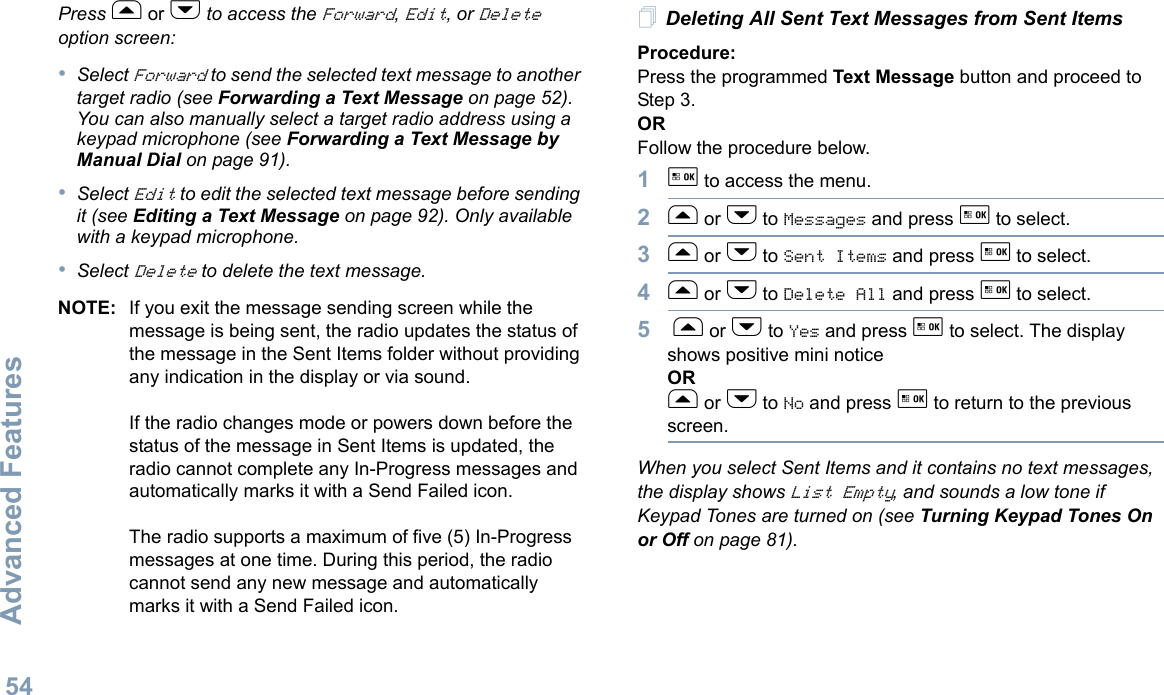 Advanced FeaturesEnglish54Press f or h to access the Forward, Edit, or Delete option screen:•Select Forward to send the selected text message to another target radio (see Forwarding a Text Message on page 52). You can also manually select a target radio address using a keypad microphone (see Forwarding a Text Message by Manual Dial on page 91).•Select Edit to edit the selected text message before sending it (see Editing a Text Message on page 92). Only available with a keypad microphone.•Select Delete to delete the text message.NOTE: If you exit the message sending screen while the message is being sent, the radio updates the status of the message in the Sent Items folder without providing any indication in the display or via sound.If the radio changes mode or powers down before the status of the message in Sent Items is updated, the radio cannot complete any In-Progress messages and automatically marks it with a Send Failed icon.The radio supports a maximum of five (5) In-Progress messages at one time. During this period, the radio cannot send any new message and automatically marks it with a Send Failed icon.Deleting All Sent Text Messages from Sent ItemsProcedure:Press the programmed Text Message button and proceed to Step 3.ORFollow the procedure below.1g to access the menu.2f or h to Messages and press g to select.3f or h to Sent Items and press g to select.4f or h to Delete All and press g to select.5 f or h to Yes and press g to select. The display shows positive mini noticeORf or h to No and press g to return to the previous screen.When you select Sent Items and it contains no text messages, the display shows List Empty, and sounds a low tone if Keypad Tones are turned on (see Turning Keypad Tones On or Off on page 81).