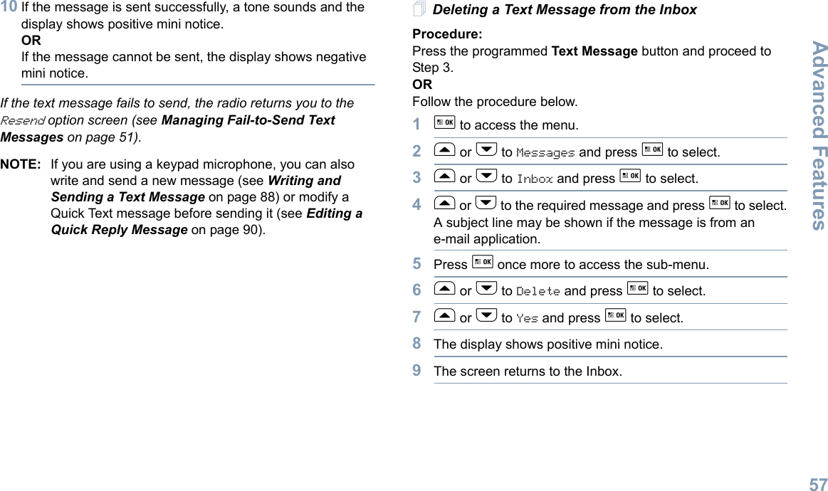 Advanced FeaturesEnglish5710 If the message is sent successfully, a tone sounds and the display shows positive mini notice.ORIf the message cannot be sent, the display shows negative mini notice.If the text message fails to send, the radio returns you to the Resend option screen (see Managing Fail-to-Send Text Messages on page 51).NOTE: If you are using a keypad microphone, you can also write and send a new message (see Writing and Sending a Text Message on page 88) or modify a Quick Text message before sending it (see Editing a Quick Reply Message on page 90).Deleting a Text Message from the InboxProcedure: Press the programmed Text Message button and proceed to Step 3.OR Follow the procedure below.1g to access the menu.2f or h to Messages and press g to select.3f or h to Inbox and press g to select.4f or h to the required message and press g to select.A subject line may be shown if the message is from an e-mail application.5Press g once more to access the sub-menu.6f or h to Delete and press g to select.7f or h to Yes and press g to select. 8The display shows positive mini notice.9The screen returns to the Inbox.