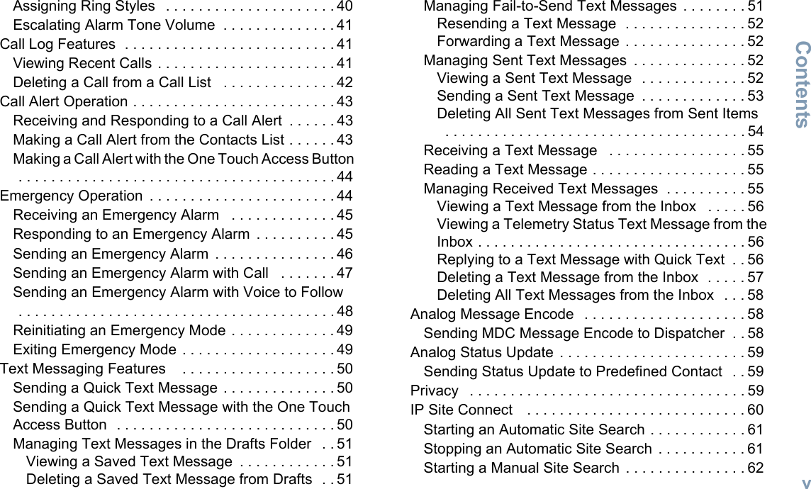 ContentsEnglishvAssigning Ring Styles   . . . . . . . . . . . . . . . . . . . . . 40Escalating Alarm Tone Volume  . . . . . . . . . . . . . . 41Call Log Features  . . . . . . . . . . . . . . . . . . . . . . . . . . 41Viewing Recent Calls . . . . . . . . . . . . . . . . . . . . . . 41Deleting a Call from a Call List   . . . . . . . . . . . . . . 42Call Alert Operation . . . . . . . . . . . . . . . . . . . . . . . . . 43Receiving and Responding to a Call Alert  . . . . . . 43Making a Call Alert from the Contacts List . . . . . . 43Making a Call Alert with the One Touch Access Button   . . . . . . . . . . . . . . . . . . . . . . . . . . . . . . . . . . . . . . . 44Emergency Operation  . . . . . . . . . . . . . . . . . . . . . . . 44Receiving an Emergency Alarm   . . . . . . . . . . . . . 45Responding to an Emergency Alarm  . . . . . . . . . . 45Sending an Emergency Alarm  . . . . . . . . . . . . . . . 46Sending an Emergency Alarm with Call   . . . . . . . 47Sending an Emergency Alarm with Voice to Follow   . . . . . . . . . . . . . . . . . . . . . . . . . . . . . . . . . . . . . . . 48Reinitiating an Emergency Mode . . . . . . . . . . . . . 49Exiting Emergency Mode . . . . . . . . . . . . . . . . . . . 49Text Messaging Features    . . . . . . . . . . . . . . . . . . . 50Sending a Quick Text Message  . . . . . . . . . . . . . . 50Sending a Quick Text Message with the One Touch Access Button  . . . . . . . . . . . . . . . . . . . . . . . . . . . 50Managing Text Messages in the Drafts Folder   . . 51Viewing a Saved Text Message  . . . . . . . . . . . . 51Deleting a Saved Text Message from Drafts  . . 51Managing Fail-to-Send Text Messages  . . . . . . . . 51Resending a Text Message  . . . . . . . . . . . . . . . 52Forwarding a Text Message  . . . . . . . . . . . . . . . 52Managing Sent Text Messages  . . . . . . . . . . . . . . 52Viewing a Sent Text Message   . . . . . . . . . . . . . 52Sending a Sent Text Message  . . . . . . . . . . . . . 53Deleting All Sent Text Messages from Sent Items  . . . . . . . . . . . . . . . . . . . . . . . . . . . . . . . . . . . . . 54Receiving a Text Message   . . . . . . . . . . . . . . . . . 55Reading a Text Message . . . . . . . . . . . . . . . . . . . 55Managing Received Text Messages  . . . . . . . . . . 55Viewing a Text Message from the Inbox   . . . . . 56Viewing a Telemetry Status Text Message from the Inbox . . . . . . . . . . . . . . . . . . . . . . . . . . . . . . . . . 56Replying to a Text Message with Quick Text  . . 56Deleting a Text Message from the Inbox  . . . . . 57Deleting All Text Messages from the Inbox   . . . 58Analog Message Encode   . . . . . . . . . . . . . . . . . . . . 58Sending MDC Message Encode to Dispatcher  . . 58Analog Status Update  . . . . . . . . . . . . . . . . . . . . . . . 59Sending Status Update to Predefined Contact  . . 59Privacy   . . . . . . . . . . . . . . . . . . . . . . . . . . . . . . . . . . 59IP Site Connect    . . . . . . . . . . . . . . . . . . . . . . . . . . . 60Starting an Automatic Site Search . . . . . . . . . . . . 61Stopping an Automatic Site Search  . . . . . . . . . . . 61Starting a Manual Site Search . . . . . . . . . . . . . . . 62