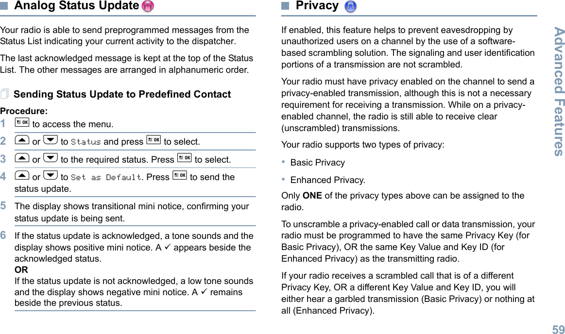 Advanced FeaturesEnglish59Analog Status UpdateYour radio is able to send preprogrammed messages from the Status List indicating your current activity to the dispatcher.The last acknowledged message is kept at the top of the Status List. The other messages are arranged in alphanumeric order. Sending Status Update to Predefined ContactProcedure:1g to access the menu.2f or h to Status and press g to select.3f or h to the required status. Press g to select. 4f or h to Set as Default. Press g to send the status update. 5The display shows transitional mini notice, confirming your status update is being sent.6If the status update is acknowledged, a tone sounds and the display shows positive mini notice. A 9 appears beside the acknowledged status.ORIf the status update is not acknowledged, a low tone sounds and the display shows negative mini notice. A 9 remains beside the previous status.Privacy If enabled, this feature helps to prevent eavesdropping by unauthorized users on a channel by the use of a software-based scrambling solution. The signaling and user identification portions of a transmission are not scrambled.Your radio must have privacy enabled on the channel to send a privacy-enabled transmission, although this is not a necessary requirement for receiving a transmission. While on a privacy-enabled channel, the radio is still able to receive clear (unscrambled) transmissions.Your radio supports two types of privacy:•Basic Privacy•Enhanced Privacy. Only ONE of the privacy types above can be assigned to the radio.To unscramble a privacy-enabled call or data transmission, your radio must be programmed to have the same Privacy Key (for Basic Privacy), OR the same Key Value and Key ID (for Enhanced Privacy) as the transmitting radio.If your radio receives a scrambled call that is of a different Privacy Key, OR a different Key Value and Key ID, you will either hear a garbled transmission (Basic Privacy) or nothing at all (Enhanced Privacy).