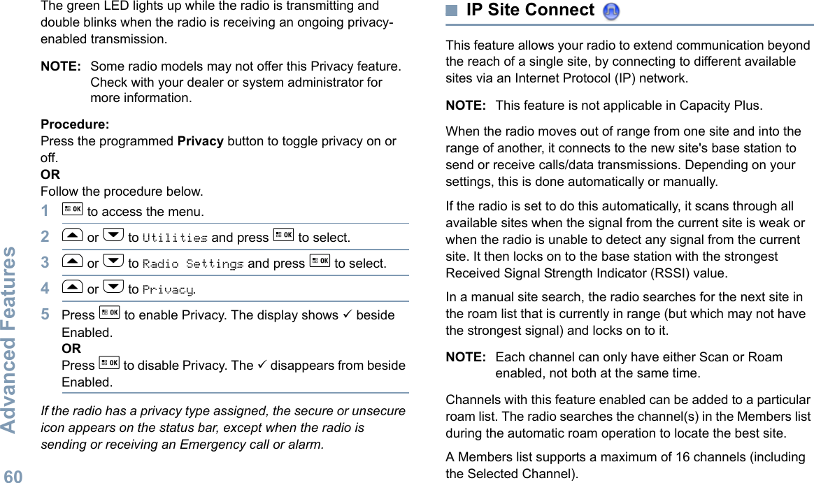 Advanced FeaturesEnglish60The green LED lights up while the radio is transmitting and double blinks when the radio is receiving an ongoing privacy-enabled transmission.NOTE: Some radio models may not offer this Privacy feature. Check with your dealer or system administrator for more information.Procedure:Press the programmed Privacy button to toggle privacy on or off.OR Follow the procedure below.1g to access the menu.2f or h to Utilities and press g to select.3f or h to Radio Settings and press g to select.4f or h to Privacy.5Press g to enable Privacy. The display shows 9 beside Enabled.ORPress g to disable Privacy. The 9 disappears from beside Enabled.If the radio has a privacy type assigned, the secure or unsecure icon appears on the status bar, except when the radio is sending or receiving an Emergency call or alarm.IP Site Connect This feature allows your radio to extend communication beyond the reach of a single site, by connecting to different available sites via an Internet Protocol (IP) network.NOTE: This feature is not applicable in Capacity Plus.When the radio moves out of range from one site and into the range of another, it connects to the new site&apos;s base station to send or receive calls/data transmissions. Depending on your settings, this is done automatically or manually.If the radio is set to do this automatically, it scans through all available sites when the signal from the current site is weak or when the radio is unable to detect any signal from the current site. It then locks on to the base station with the strongest Received Signal Strength Indicator (RSSI) value.In a manual site search, the radio searches for the next site in the roam list that is currently in range (but which may not have the strongest signal) and locks on to it.NOTE: Each channel can only have either Scan or Roam enabled, not both at the same time.Channels with this feature enabled can be added to a particular roam list. The radio searches the channel(s) in the Members list during the automatic roam operation to locate the best site.A Members list supports a maximum of 16 channels (including the Selected Channel).