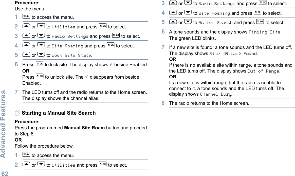 Advanced FeaturesEnglish62Procedure: Use the menu.1g to access the menu.2f or h to Utilities and press g to select.3f or h to Radio Settings and press g to select.4f or h to Site Roaming and press g to select.5f or h to Lock Site State. 6Press g to lock site. The display shows 9 beside Enabled.ORPress g to unlock site. The 9 disappears from beside Enabled.7The LED turns off and the radio returns to the Home screen. The display shows the channel alias. Starting a Manual Site SearchProcedure: Press the programmed Manual Site Roam button and proceed to Step 6.ORFollow the procedure below.1g to access the menu.2f or h to Utilities and press g to select.3f or h to Radio Settings and press g to select.4f or h to Site Roaming and press g to select.5f or h to Active Search and press g to select.6A tone sounds and the display shows Finding Site.The green LED blinks.7If a new site is found, a tone sounds and the LED turns off. The display shows Site &lt;Alias&gt; Found. ORIf there is no available site within range, a tone sounds and the LED turns off. The display shows Out of Range.ORIf a new site is within range, but the radio is unable to connect to it, a tone sounds and the LED turns off. The display shows Channel Busy.8The radio returns to the Home screen.