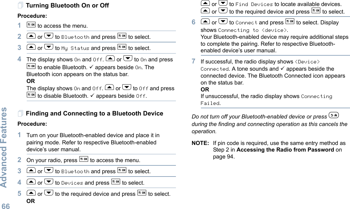 Advanced FeaturesEnglish66Turning Bluetooth On or OffProcedure: 1g to access the menu.2f or h to Bluetooth and press g to select.3f or h to My Status and press g to select.4The display shows On and Off. f or h to On and press g to enable Bluetooth. 9 appears beside On. The Bluetooth icon appears on the status bar. ORThe display shows On and Off. f or h to Off and press g to disable Bluetooth. 9 appears beside Off.Finding and Connecting to a Bluetooth DeviceProcedure:1Turn on your Bluetooth-enabled device and place it in pairing mode. Refer to respective Bluetooth-enabled device’s user manual. 2On your radio, press g to access the menu.3f or h to Bluetooth and press g to select.4f or h to Devices and press g to select.5f or h to the required device and press g to select.ORf or h to Find Devices to locate available devices. f or h to the required device and press g to select.6f or h to Connect and press g to select. Display shows Connecting to &lt;device&gt;.Your Bluetooth-enabled device may require additional steps to complete the pairing. Refer to respective Bluetooth-enabled device’s user manual.7If successful, the radio display shows &lt;Device&gt; Connected. A tone sounds and 9 appears beside the connected device. The Bluetooth Connected icon appears on the status bar.ORIf unsuccessful, the radio display shows Connecting Failed.  Do not turn off your Bluetooth-enabled device or press e during the finding and connecting operation as this cancels the operation. NOTE: If pin code is required, use the same entry method as  Step 2 in Accessing the Radio from Password on page 94. 