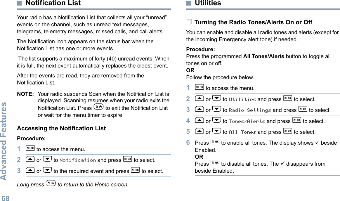 Advanced FeaturesEnglish68Notification ListYour radio has a Notification List that collects all your “unread” events on the channel, such as unread text messages, telegrams, telemetry messages, missed calls, and call alerts. The Notification icon appears on the status bar when the Notification List has one or more events. The list supports a maximum of forty (40) unread events. When it is full, the next event automatically replaces the oldest event. After the events are read, they are removed from the Notification List.NOTE: Your radio suspends Scan when the Notification List is displayed. Scanning resumes when your radio exits the Notification List. Press e to exit the Notification List or wait for the menu timer to expire.Accessing the Notification ListProcedure:1g to access the menu.2f or h to Notification and press g to select.3f or h to the required event and press g to select.Long press e to return to the Home screen.UtilitiesTurning the Radio Tones/Alerts On or OffYou can enable and disable all radio tones and alerts (except for the incoming Emergency alert tone) if needed.Procedure: Press the programmed All Tones/Alerts button to toggle all tones on or off.ORFollow the procedure below.1g to access the menu.2f or h to Utilities and press g to select.3f or h to Radio Settings and press g to select.4f or h to Tones/Alerts and press g to select.5f or h to All Tones and press g to select.6Press g to enable all tones. The display shows 9 beside Enabled.ORPress g to disable all tones. The 9 disappears from beside Enabled.