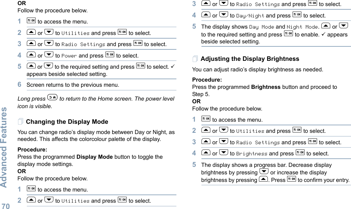 Advanced FeaturesEnglish70ORFollow the procedure below.1g to access the menu.2f or h to Utilities and press g to select.3f or h to Radio Settings and press g to select.4f or h to Power and press g to select.5f or h to the required setting and press g to select. 9 appears beside selected setting.6Screen returns to the previous menu.Long press e to return to the Home screen. The power level icon is visible.Changing the Display ModeYou can change radio’s display mode between Day or Night, as needed. This affects the colorcolour palette of the display.Procedure: Press the programmed Display Mode button to toggle the display mode settings.ORFollow the procedure below.1g to access the menu.2f or h to Utilities and press g to select.3f or h to Radio Settings and press g to select.4f or h to Day/Night and press g to select.5The display shows Day Mode and Night Mode. f or h to the required setting and press g to enable. 9 appears beside selected setting.Adjusting the Display BrightnessYou can adjust radio’s display brightness as needed.Procedure: Press the programmed Brightness button and proceed to Step 5.ORFollow the procedure below.1g to access the menu.2f or h to Utilities and press g to select.3f or h to Radio Settings and press g to select.4f or h to Brightness and press g to select.5The display shows a progress bar. Decrease display brightness by pressing h or increase the display brightness by pressing f. Press g to confirm your entry. 