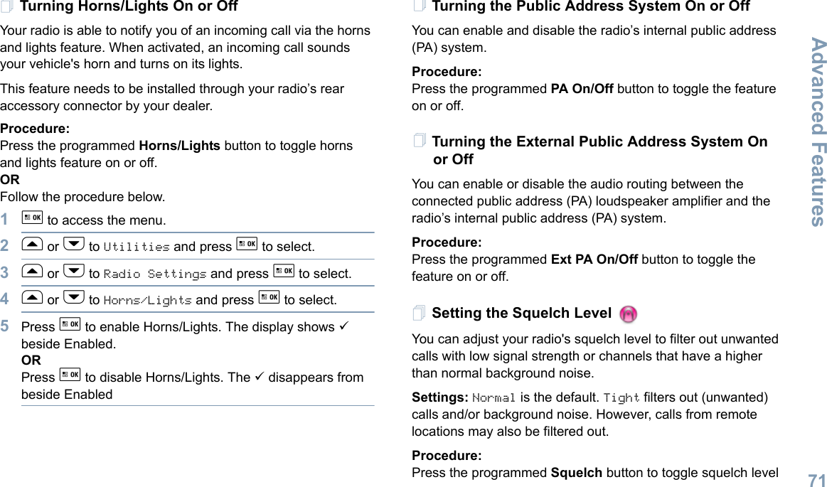 Advanced FeaturesEnglish71Turning Horns/Lights On or OffYour radio is able to notify you of an incoming call via the horns and lights feature. When activated, an incoming call sounds your vehicle&apos;s horn and turns on its lights. This feature needs to be installed through your radio’s rear accessory connector by your dealer.Procedure:Press the programmed Horns/Lights button to toggle horns and lights feature on or off.ORFollow the procedure below.1g to access the menu.2f or h to Utilities and press g to select.3f or h to Radio Settings and press g to select.4f or h to Horns/Lights and press g to select.5Press g to enable Horns/Lights. The display shows 9 beside Enabled.ORPress g to disable Horns/Lights. The 9 disappears from beside EnabledTurning the Public Address System On or OffYou can enable and disable the radio’s internal public address (PA) system.Procedure: Press the programmed PA On/Off button to toggle the feature on or off.Turning the External Public Address System On or OffYou can enable or disable the audio routing between the connected public address (PA) loudspeaker amplifier and the radio’s internal public address (PA) system.Procedure: Press the programmed Ext PA On/Off button to toggle the feature on or off.Setting the Squelch Level You can adjust your radio&apos;s squelch level to filter out unwanted calls with low signal strength or channels that have a higher than normal background noise.Settings: Normal is the default. Tight filters out (unwanted) calls and/or background noise. However, calls from remote locations may also be filtered out.Procedure: Press the programmed Squelch button to toggle squelch level 
