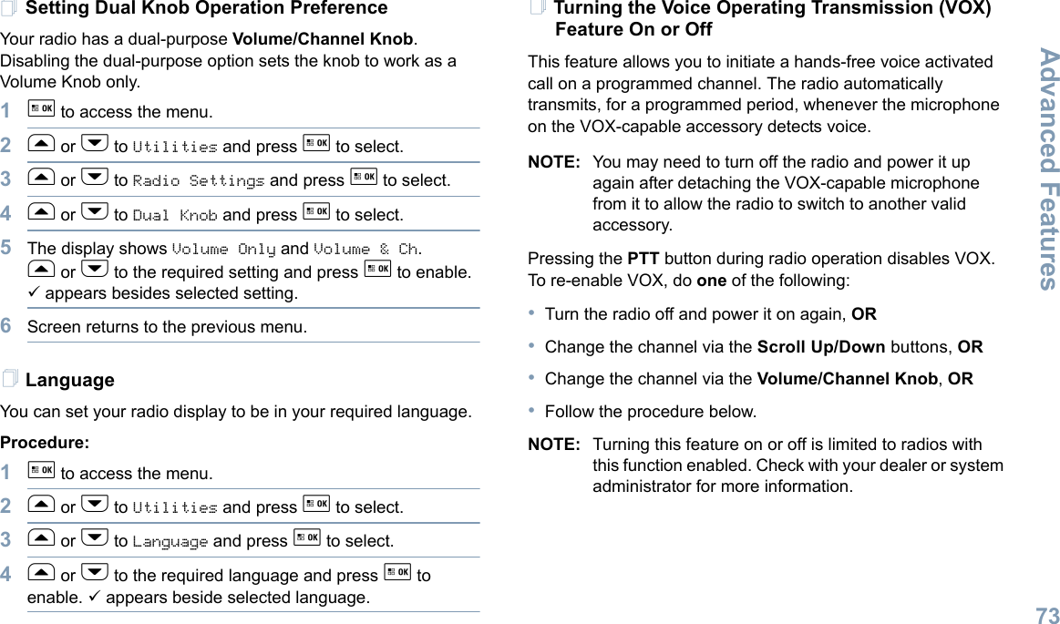 Advanced FeaturesEnglish73Setting Dual Knob Operation PreferenceYour radio has a dual-purpose Volume/Channel Knob. Disabling the dual-purpose option sets the knob to work as a Volume Knob only. 1g to access the menu.2f or h to Utilities and press g to select.3f or h to Radio Settings and press g to select.4f or h to Dual Knob and press g to select.5The display shows Volume Only and Volume &amp; Ch. f or h to the required setting and press g to enable. 9 appears besides selected setting. 6Screen returns to the previous menu.LanguageYou can set your radio display to be in your required language. Procedure: 1g to access the menu.2f or h to Utilities and press g to select.3f or h to Language and press g to select.4f or h to the required language and press g to enable. 9 appears beside selected language.Turning the Voice Operating Transmission (VOX) Feature On or OffThis feature allows you to initiate a hands-free voice activated call on a programmed channel. The radio automatically transmits, for a programmed period, whenever the microphone on the VOX-capable accessory detects voice.NOTE: You may need to turn off the radio and power it up again after detaching the VOX-capable microphone from it to allow the radio to switch to another valid accessory.Pressing the PTT button during radio operation disables VOX. To re-enable VOX, do one of the following:•Turn the radio off and power it on again, OR•Change the channel via the Scroll Up/Down buttons, OR•Change the channel via the Volume/Channel Knob, OR•Follow the procedure below.NOTE: Turning this feature on or off is limited to radios with this function enabled. Check with your dealer or system administrator for more information.