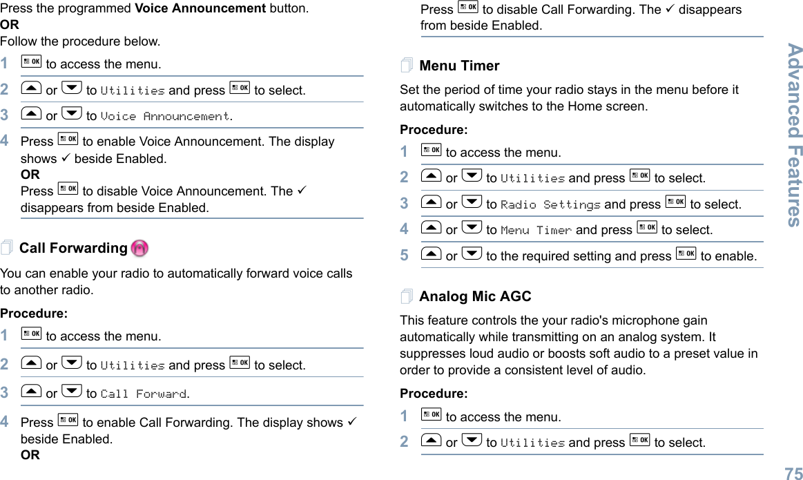 Advanced FeaturesEnglish75Press the programmed Voice Announcement button. ORFollow the procedure below.1g to access the menu.2f or h to Utilities and press g to select.3f or h to Voice Announcement.4Press g to enable Voice Announcement. The display shows 9 beside Enabled.ORPress g to disable Voice Announcement. The 9 disappears from beside Enabled.Call ForwardingYou can enable your radio to automatically forward voice calls to another radio. Procedure: 1g to access the menu.2f or h to Utilities and press g to select.3f or h to Call Forward.4Press g to enable Call Forwarding. The display shows 9 beside Enabled.ORPress g to disable Call Forwarding. The 9 disappears from beside Enabled.Menu TimerSet the period of time your radio stays in the menu before it automatically switches to the Home screen. Procedure: 1g to access the menu.2f or h to Utilities and press g to select.3f or h to Radio Settings and press g to select.4f or h to Menu Timer and press g to select.5f or h to the required setting and press g to enable.Analog Mic AGCThis feature controls the your radio&apos;s microphone gain automatically while transmitting on an analog system. It suppresses loud audio or boosts soft audio to a preset value in order to provide a consistent level of audio. Procedure: 1g to access the menu.2f or h to Utilities and press g to select.