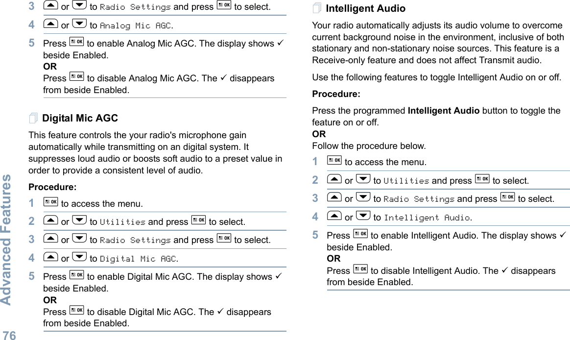 Advanced FeaturesEnglish763f or h to Radio Settings and press g to select.4f or h to Analog Mic AGC.5Press g to enable Analog Mic AGC. The display shows 9 beside Enabled.ORPress g to disable Analog Mic AGC. The 9 disappears from beside Enabled.Digital Mic AGCThis feature controls the your radio&apos;s microphone gain automatically while transmitting on an digital system. It suppresses loud audio or boosts soft audio to a preset value in order to provide a consistent level of audio. Procedure: 1g to access the menu.2f or h to Utilities and press g to select.3f or h to Radio Settings and press g to select.4f or h to Digital Mic AGC.5Press g to enable Digital Mic AGC. The display shows 9 beside Enabled.ORPress g to disable Digital Mic AGC. The 9 disappears from beside Enabled.Intelligent AudioYour radio automatically adjusts its audio volume to overcome current background noise in the environment, inclusive of both stationary and non-stationary noise sources. This feature is a Receive-only feature and does not affect Transmit audio. Use the following features to toggle Intelligent Audio on or off. Procedure: Press the programmed Intelligent Audio button to toggle the feature on or off. ORFollow the procedure below.1g to access the menu.2f or h to Utilities and press g to select.3f or h to Radio Settings and press g to select.4f or h to Intelligent Audio.5Press g to enable Intelligent Audio. The display shows 9 beside Enabled.ORPress g to disable Intelligent Audio. The 9 disappears from beside Enabled.