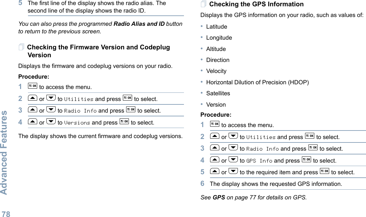 Advanced FeaturesEnglish785The first line of the display shows the radio alias. The second line of the display shows the radio ID.You can also press the programmed Radio Alias and ID button to return to the previous screen.Checking the Firmware Version and Codeplug VersionDisplays the firmware and codeplug versions on your radio.Procedure: 1g to access the menu.2f or h to Utilities and press g to select.3f or h to Radio Info and press g to select.4f or h to Versions and press g to select.The display shows the current firmware and codeplug versions.Checking the GPS InformationDisplays the GPS information on your radio, such as values of:•Latitude•Longitude•Altitude•Direction•Velocity•Horizontal Dilution of Precision (HDOP)•Satellites•VersionProcedure: 1g to access the menu.2f or h to Utilities and press g to select.3f or h to Radio Info and press g to select.4f or h to GPS Info and press g to select.5f or h to the required item and press g to select.6The display shows the requested GPS information.See GPS on page 77 for details on GPS.