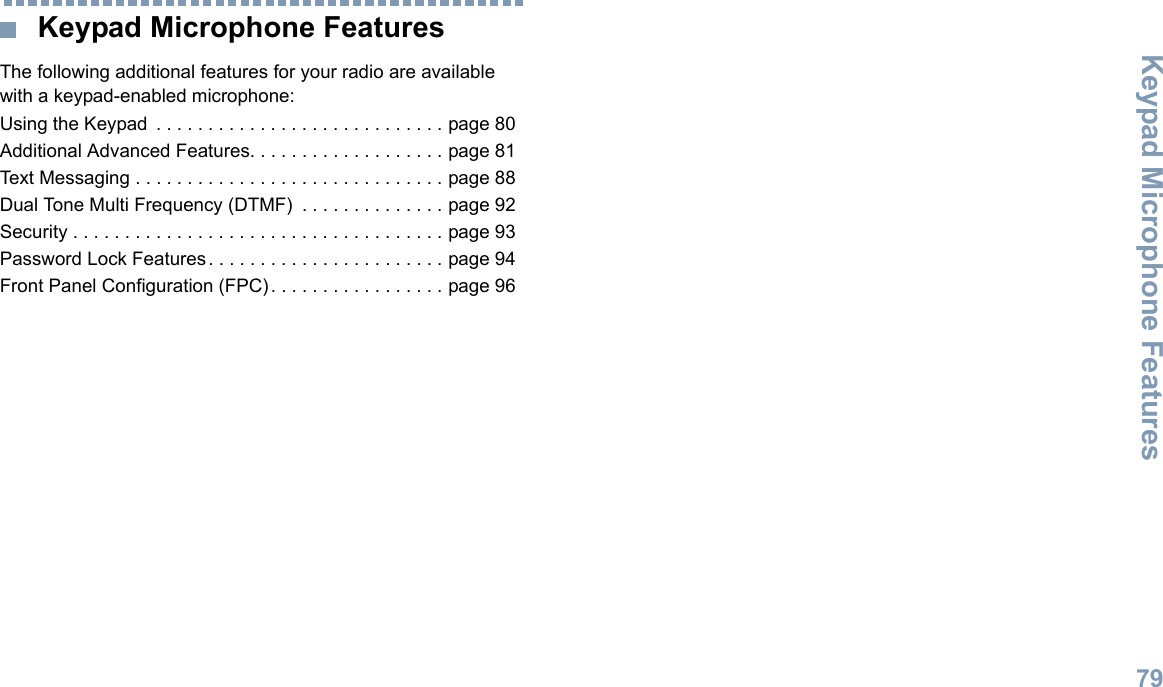 Keypad Microphone FeaturesEnglish79 Keypad Microphone FeaturesThe following additional features for your radio are available with a keypad-enabled microphone:Using the Keypad  . . . . . . . . . . . . . . . . . . . . . . . . . . . . page 80Additional Advanced Features. . . . . . . . . . . . . . . . . . . page 81Text Messaging . . . . . . . . . . . . . . . . . . . . . . . . . . . . . . page 88Dual Tone Multi Frequency (DTMF)  . . . . . . . . . . . . . . page 92Security . . . . . . . . . . . . . . . . . . . . . . . . . . . . . . . . . . . . page 93Password Lock Features. . . . . . . . . . . . . . . . . . . . . . . page 94Front Panel Configuration (FPC). . . . . . . . . . . . . . . . . page 96