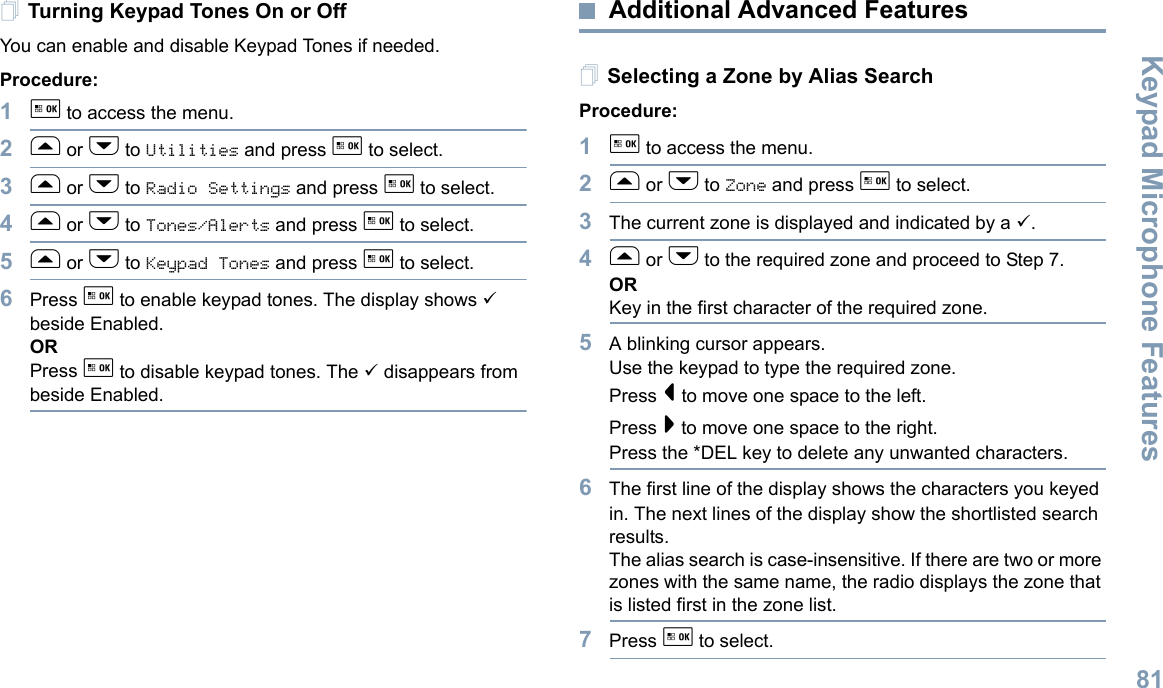 Keypad Microphone FeaturesEnglish81Turning Keypad Tones On or OffYou can enable and disable Keypad Tones if needed.Procedure: 1g to access the menu.2f or h to Utilities and press g to select.3f or h to Radio Settings and press g to select.4f or h to Tones/Alerts and press g to select.5f or h to Keypad Tones and press g to select.6Press g to enable keypad tones. The display shows 9 beside Enabled.ORPress g to disable keypad tones. The 9 disappears from beside Enabled.Additional Advanced FeaturesSelecting a Zone by Alias SearchProcedure:1g to access the menu.2f or h to Zone and press g to select.3The current zone is displayed and indicated by a 9.4f or h to the required zone and proceed to Step 7.ORKey in the first character of the required zone.5A blinking cursor appears.Use the keypad to type the required zone.Press &lt; to move one space to the left.Press &gt; to move one space to the right.Press the *DEL key to delete any unwanted characters.6The first line of the display shows the characters you keyed in. The next lines of the display show the shortlisted search results.The alias search is case-insensitive. If there are two or more zones with the same name, the radio displays the zone that is listed first in the zone list.7Press g to select.