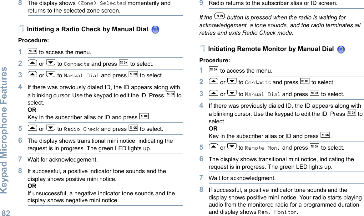 Keypad Microphone FeaturesEnglish828The display shows &lt;Zone&gt; Selected momentarily and returns to the selected zone screen.Initiating a Radio Check by Manual Dial Procedure: 1g to access the menu.2f or h to Contacts and press g to select.3f or h to Manual Dial and press g to select. 4If there was previously dialed ID, the ID appears along with a blinking cursor. Use the keypad to edit the ID. Press g to select.ORKey in the subscriber alias or ID and press g.5f or h to Radio Check and press g to select.6The display shows transitional mini notice, indicating the request is in progress. The green LED lights up.7Wait for acknowledgement.8If successful, a positive indicator tone sounds and the display shows positive mini notice. ORIf unsuccessful, a negative indicator tone sounds and the display shows negative mini notice.9Radio returns to the subscriber alias or ID screen.If the e button is pressed when the radio is waiting for acknowledgement, a tone sounds, and the radio terminates all retries and exits Radio Check mode.Initiating Remote Monitor by Manual Dial Procedure:1g to access the menu.2f or h to Contacts and press g to select.3f or h to Manual Dial and press g to select. 4If there was previously dialed ID, the ID appears along with a blinking cursor. Use the keypad to edit the ID. Press g to select.ORKey in the subscriber alias or ID and press g.5f or h to Remote Mon. and press g to select. 6The display shows transitional mini notice, indicating the request is in progress. The green LED lights up.7Wait for acknowledgment.8If successful, a positive indicator tone sounds and the display shows positive mini notice. Your radio starts playing audio from the monitored radio for a programmed duration and display shows Rem. Monitor. 