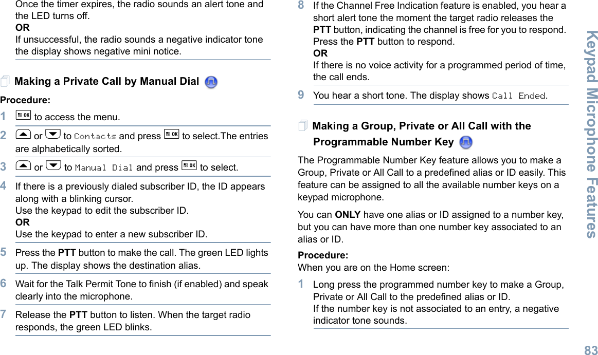 Keypad Microphone FeaturesEnglish83Once the timer expires, the radio sounds an alert tone and the LED turns off.ORIf unsuccessful, the radio sounds a negative indicator tone the display shows negative mini notice.Making a Private Call by Manual Dial Procedure:1g to access the menu.2f or h to Contacts and press g to select.The entries are alphabetically sorted.3f or h to Manual Dial and press g to select.4If there is a previously dialed subscriber ID, the ID appears along with a blinking cursor. Use the keypad to edit the subscriber ID. ORUse the keypad to enter a new subscriber ID.5Press the PTT button to make the call. The green LED lights up. The display shows the destination alias.6Wait for the Talk Permit Tone to finish (if enabled) and speak clearly into the microphone.7Release the PTT button to listen. When the target radio responds, the green LED blinks. 8If the Channel Free Indication feature is enabled, you hear a short alert tone the moment the target radio releases the PTT button, indicating the channel is free for you to respond. Press the PTT button to respond.ORIf there is no voice activity for a programmed period of time, the call ends.9You hear a short tone. The display shows Call Ended.Making a Group, Private or All Call with the Programmable Number Key The Programmable Number Key feature allows you to make a Group, Private or All Call to a predefined alias or ID easily. This feature can be assigned to all the available number keys on a keypad microphone.You ca n ONLY have one alias or ID assigned to a number key, but you can have more than one number key associated to an alias or ID.Procedure:When you are on the Home screen:1Long press the programmed number key to make a Group, Private or All Call to the predefined alias or ID.If the number key is not associated to an entry, a negative indicator tone sounds.
