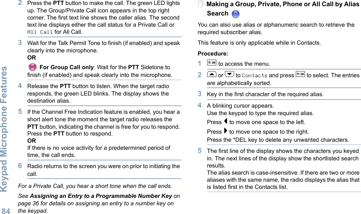 Keypad Microphone FeaturesEnglish842Press the PTT button to make the call. The green LED lights up. The Group/Private Call icon appears in the top right corner. The first text line shows the caller alias. The second text line displays either the call status for a Private Call or All Call for All Call.3Wait for the Talk Permit Tone to finish (if enabled) and speak clearly into the microphone.OR For Group Call only: Wait for the PTT Sidetone to finish (if enabled) and speak clearly into the microphone.4Release the PTT button to listen. When the target radio responds, the green LED blinks. The display shows the destination alias.5If the Channel Free Indication feature is enabled, you hear a short alert tone the moment the target radio releases the PTT button, indicating the channel is free for you to respond. Press the PTT button to respond.ORIf there is no voice activity for a predetermined period of time, the call ends.6Radio returns to the screen you were on prior to initiating the call.For a Private Call, you hear a short tone when the call ends.See Assigning an Entry to a Programmable Number Key on page 36 for details on assigning an entry to a number key on the keypad.Making a Group, Private, Phone or All Call by Alias Search You can also use alias or alphanumeric search to retrieve the required subscriber alias. This feature is only applicable while in Contacts.Procedure:1g to access the menu.2f or h to Contacts and press g to select. The entries are alphabetically sorted.3Key in the first character of the required alias.4A blinking cursor appears.Use the keypad to type the required alias.Press &lt; to move one space to the left.Press &gt; to move one space to the right.Press the *DEL key to delete any unwanted characters.5The first line of the display shows the characters you keyed in. The next lines of the display show the shortlisted search results.The alias search is case-insensitive. If there are two or more aliases with the same name, the radio displays the alias that is listed first in the Contacts list.