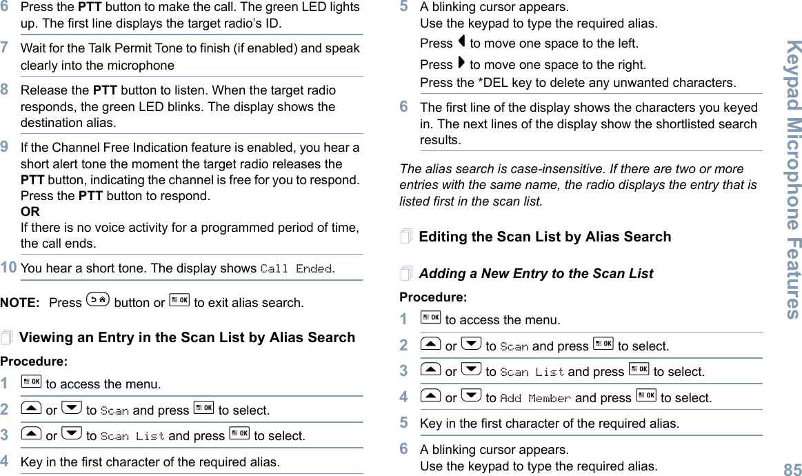 Keypad Microphone FeaturesEnglish856Press the PTT button to make the call. The green LED lights up. The first line displays the target radio’s ID. 7Wait for the Talk Permit Tone to finish (if enabled) and speak clearly into the microphone8Release the PTT button to listen. When the target radio responds, the green LED blinks. The display shows the destination alias.9If the Channel Free Indication feature is enabled, you hear a short alert tone the moment the target radio releases the PTT button, indicating the channel is free for you to respond. Press the PTT button to respond.ORIf there is no voice activity for a programmed period of time, the call ends.10 You hear a short tone. The display shows Call Ended.NOTE: Press e button or g to exit alias search.Viewing an Entry in the Scan List by Alias SearchProcedure:1g to access the menu.2f or h to Scan and press g to select.3f or h to Scan List and press g to select.4Key in the first character of the required alias.5A blinking cursor appears.Use the keypad to type the required alias.Press &lt; to move one space to the left.Press &gt; to move one space to the right.Press the *DEL key to delete any unwanted characters.6The first line of the display shows the characters you keyed in. The next lines of the display show the shortlisted search results.The alias search is case-insensitive. If there are two or more entries with the same name, the radio displays the entry that is listed first in the scan list.Editing the Scan List by Alias SearchAdding a New Entry to the Scan ListProcedure:1g to access the menu.2f or h to Scan and press g to select.3f or h to Scan List and press g to select.4f or h to Add Member and press g to select.5Key in the first character of the required alias.6A blinking cursor appears.Use the keypad to type the required alias.
