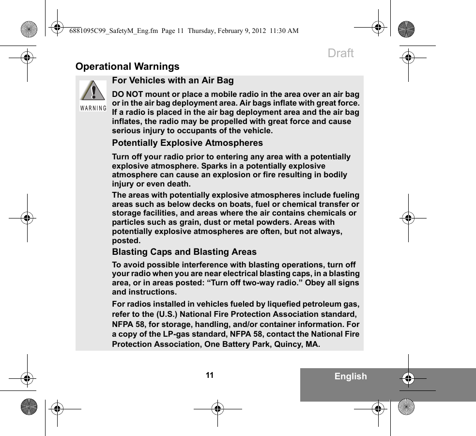 11 EnglishOperational WarningsFor Vehicles with an Air BagDO NOT mount or place a mobile radio in the area over an air bag or in the air bag deployment area. Air bags inflate with great force. If a radio is placed in the air bag deployment area and the air bag inflates, the radio may be propelled with great force and cause serious injury to occupants of the vehicle.Potentially Explosive AtmospheresTurn off your radio prior to entering any area with a potentially explosive atmosphere. Sparks in a potentially explosive atmosphere can cause an explosion or fire resulting in bodily injury or even death.The areas with potentially explosive atmospheres include fueling areas such as below decks on boats, fuel or chemical transfer or storage facilities, and areas where the air contains chemicals or particles such as grain, dust or metal powders. Areas with potentially explosive atmospheres are often, but not always, posted.Blasting Caps and Blasting AreasTo avoid possible interference with blasting operations, turn off your radio when you are near electrical blasting caps, in a blasting area, or in areas posted: “Turn off two-way radio.” Obey all signs and instructions.For radios installed in vehicles fueled by liquefied petroleum gas, refer to the (U.S.) National Fire Protection Association standard, NFPA 58, for storage, handling, and/or container information. For a copy of the LP-gas standard, NFPA 58, contact the National Fire Protection Association, One Battery Park, Quincy, MA.W A R N I N G6881095C99_SafetyM_Eng.fm  Page 11  Thursday, February 9, 2012  11:30 AMDraft