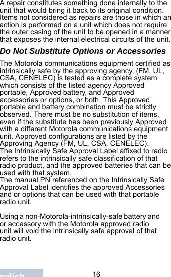                                 16EnglishA repair constitutes something done internally to the unit that would bring it back to its original condition.Items not considered as repairs are those in which an action is performed on a unit which does not require the outer casing of the unit to be opened in a manner that exposes the internal electrical circuits of the unit. Do Not Substitute Options or AccessoriesThe Motorola communications equipment certified as intrinsically safe by the approving agency, (FM, UL, CSA, CENELEC) is tested as a complete system which consists of the listed agency Approved portable, Approved battery, and Approved accessories or options, or both. This Approved portable and battery combination must be strictly observed. There must be no substitution of items, even if the substitute has been previously Approved with a different Motorola communications equipment unit. Approved configurations are listed by the Approving Agency (FM, UL, CSA, CENELEC).   The Intrinsically Safe Approval Label affixed to radio refers to the intrinsically safe classification of that radio product, and the approved batteries that can be used with that system. The manual PN referenced on the Intrinsically Safe Approval Label identifies the approved Accessories and or options that can be used with that portable radio unit. Using a non-Motorola-intrinsically-safe battery and or accessory with the Motorola approved radio unit will void the intrinsically safe approval of that radio unit.