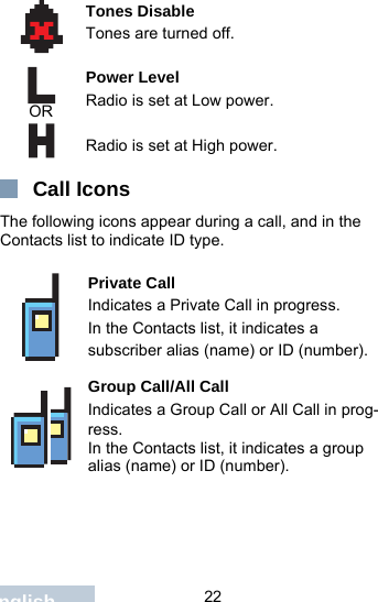                                 22EnglishCall IconsThe following icons appear during a call, and in the Contacts list to indicate ID type.Tones DisableTones are turned off.Power Level Radio is set at Low power.Radio is set at High power.Private CallIndicates a Private Call in progress.In the Contacts list, it indicates a subscriber alias (name) or ID (number).Group Call/All CallIndicates a Group Call or All Call in prog-ress. In the Contacts list, it indicates a group alias (name) or ID (number).OR