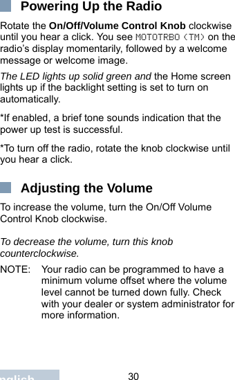                                 30EnglishPowering Up the RadioRotate the On/Off/Volume Control Knob clockwise until you hear a click. You see MOTOTRBO (TM) on the radio’s display momentarily, followed by a welcome message or welcome image.The LED lights up solid green and the Home screen lights up if the backlight setting is set to turn on automatically.*If enabled, a brief tone sounds indication that the power up test is successful.*To turn off the radio, rotate the knob clockwise until you hear a click.Adjusting the VolumeTo increase the volume, turn the On/Off Volume Control Knob clockwise.To decrease the volume, turn this knob counterclockwise.NOTE: Your radio can be programmed to have a minimum volume offset where the volume level cannot be turned down fully. Check with your dealer or system administrator for more information.