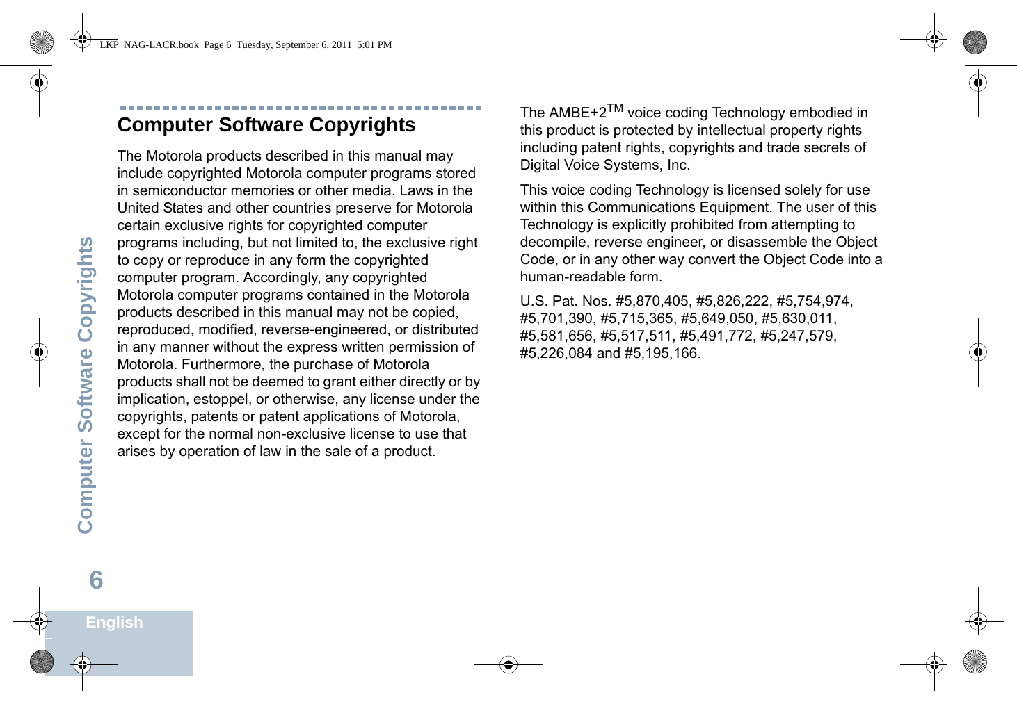 Computer Software CopyrightsEnglish6Computer Software CopyrightsThe Motorola products described in this manual may include copyrighted Motorola computer programs stored in semiconductor memories or other media. Laws in the United States and other countries preserve for Motorola certain exclusive rights for copyrighted computer programs including, but not limited to, the exclusive right to copy or reproduce in any form the copyrighted computer program. Accordingly, any copyrighted Motorola computer programs contained in the Motorola products described in this manual may not be copied, reproduced, modified, reverse-engineered, or distributed in any manner without the express written permission of Motorola. Furthermore, the purchase of Motorola products shall not be deemed to grant either directly or by implication, estoppel, or otherwise, any license under the copyrights, patents or patent applications of Motorola, except for the normal non-exclusive license to use that arises by operation of law in the sale of a product.The AMBE+2TM voice coding Technology embodied in this product is protected by intellectual property rights including patent rights, copyrights and trade secrets of Digital Voice Systems, Inc. This voice coding Technology is licensed solely for use within this Communications Equipment. The user of this Technology is explicitly prohibited from attempting to decompile, reverse engineer, or disassemble the Object Code, or in any other way convert the Object Code into a human-readable form. U.S. Pat. Nos. #5,870,405, #5,826,222, #5,754,974, #5,701,390, #5,715,365, #5,649,050, #5,630,011, #5,581,656, #5,517,511, #5,491,772, #5,247,579, #5,226,084 and #5,195,166.LKP_NAG-LACR.book  Page 6  Tuesday, September 6, 2011  5:01 PM
