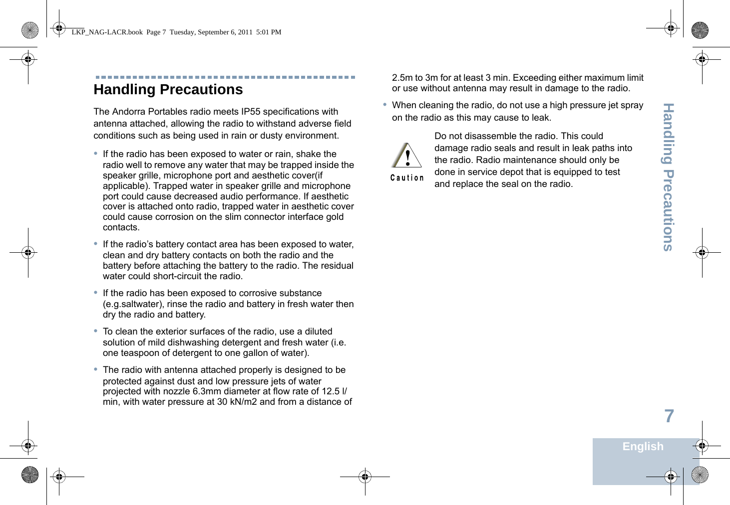 Handling PrecautionsEnglish7Handling PrecautionsThe Andorra Portables radio meets IP55 specifications with antenna attached, allowing the radio to withstand adverse field conditions such as being used in rain or dusty environment.•If the radio has been exposed to water or rain, shake the radio well to remove any water that may be trapped inside the speaker grille, microphone port and aesthetic cover(if applicable). Trapped water in speaker grille and microphone port could cause decreased audio performance. If aesthetic cover is attached onto radio, trapped water in aesthetic cover could cause corrosion on the slim connector interface gold contacts.•If the radio’s battery contact area has been exposed to water, clean and dry battery contacts on both the radio and the battery before attaching the battery to the radio. The residual water could short-circuit the radio.•If the radio has been exposed to corrosive substance (e.g.saltwater), rinse the radio and battery in fresh water then dry the radio and battery.•To clean the exterior surfaces of the radio, use a diluted solution of mild dishwashing detergent and fresh water (i.e. one teaspoon of detergent to one gallon of water). •The radio with antenna attached properly is designed to be protected against dust and low pressure jets of water projected with nozzle 6.3mm diameter at flow rate of 12.5 l/min, with water pressure at 30 kN/m2 and from a distance of 2.5m to 3m for at least 3 min. Exceeding either maximum limit or use without antenna may result in damage to the radio.•When cleaning the radio, do not use a high pressure jet spray on the radio as this may cause to leak. Do not disassemble the radio. This could damage radio seals and result in leak paths into the radio. Radio maintenance should only be done in service depot that is equipped to test and replace the seal on the radio.LKP_NAG-LACR.book  Page 7  Tuesday, September 6, 2011  5:01 PM