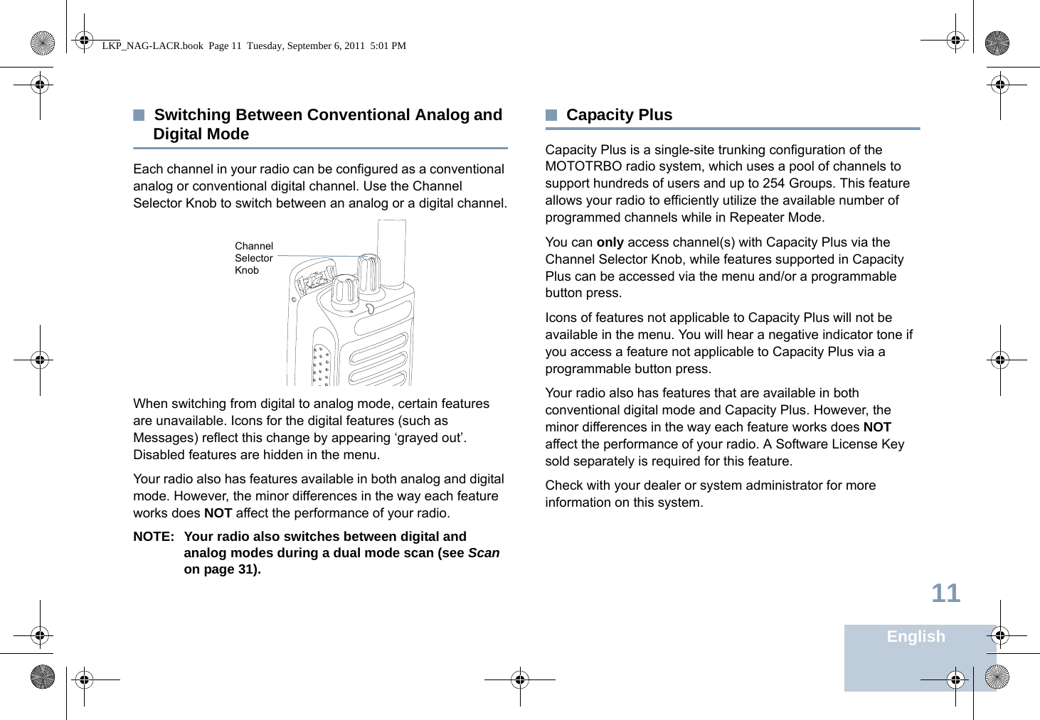 English11Switching Between Conventional Analog and Digital ModeEach channel in your radio can be configured as a conventional analog or conventional digital channel. Use the Channel Selector Knob to switch between an analog or a digital channel.When switching from digital to analog mode, certain features are unavailable. Icons for the digital features (such as Messages) reflect this change by appearing ‘grayed out’. Disabled features are hidden in the menu.Your radio also has features available in both analog and digital mode. However, the minor differences in the way each feature works does NOT affect the performance of your radio.NOTE: Your radio also switches between digital and analog modes during a dual mode scan (see Scan on page 31). Capacity PlusCapacity Plus is a single-site trunking configuration of the MOTOTRBO radio system, which uses a pool of channels to support hundreds of users and up to 254 Groups. This feature allows your radio to efficiently utilize the available number of programmed channels while in Repeater Mode.You can only access channel(s) with Capacity Plus via the Channel Selector Knob, while features supported in Capacity Plus can be accessed via the menu and/or a programmable button press.Icons of features not applicable to Capacity Plus will not be available in the menu. You will hear a negative indicator tone if you access a feature not applicable to Capacity Plus via a programmable button press.Your radio also has features that are available in both conventional digital mode and Capacity Plus. However, the minor differences in the way each feature works does NOT affect the performance of your radio. A Software License Key sold separately is required for this feature.Check with your dealer or system administrator for more information on this system.Channel Selector KnobLKP_NAG-LACR.book  Page 11  Tuesday, September 6, 2011  5:01 PM