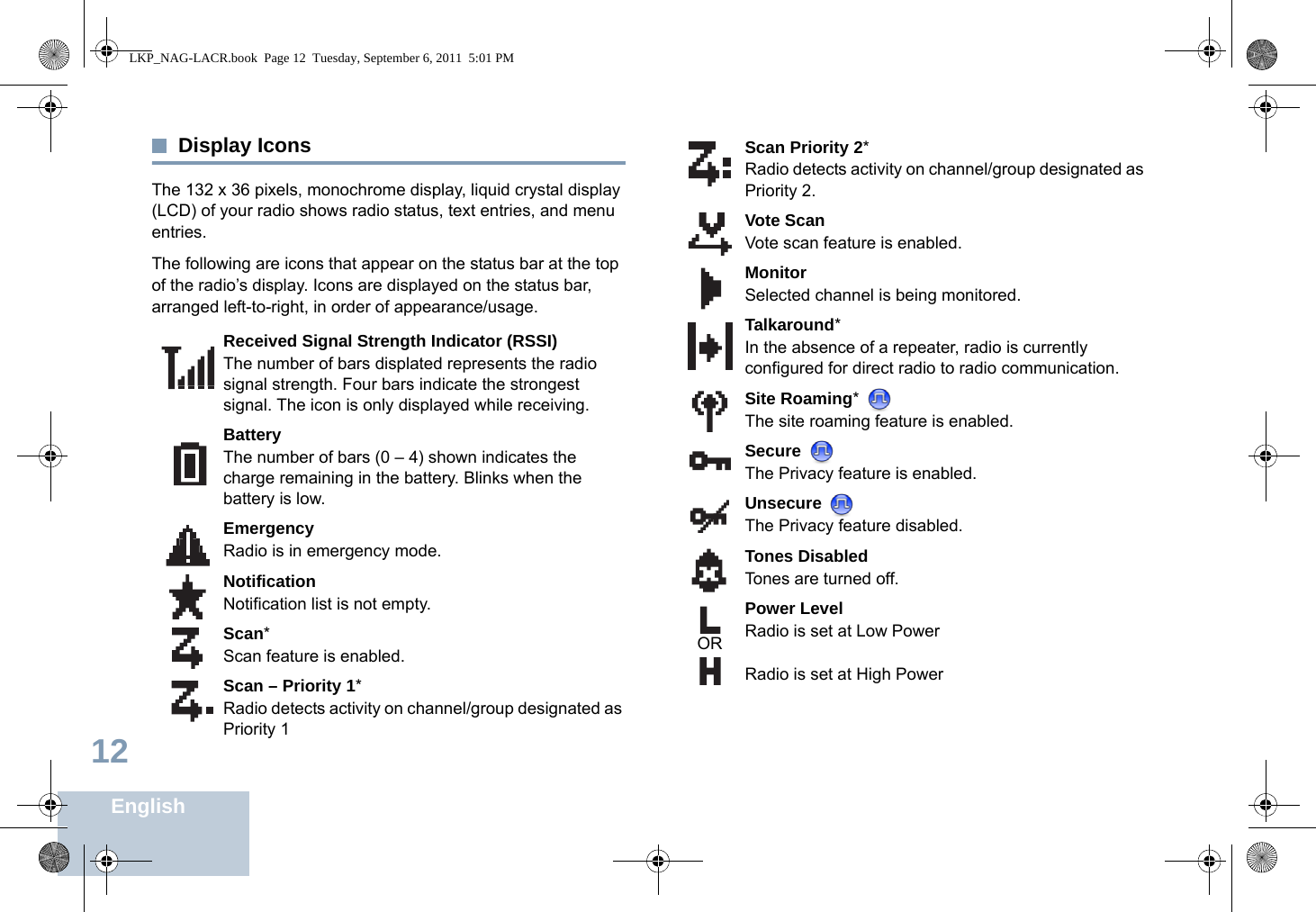 English12Display IconsThe 132 x 36 pixels, monochrome display, liquid crystal display (LCD) of your radio shows radio status, text entries, and menu entries.The following are icons that appear on the status bar at the top of the radio’s display. Icons are displayed on the status bar, arranged left-to-right, in order of appearance/usage.Received Signal Strength Indicator (RSSI)The number of bars displated represents the radio signal strength. Four bars indicate the strongest signal. The icon is only displayed while receiving.BatteryThe number of bars (0 – 4) shown indicates the charge remaining in the battery. Blinks when the battery is low.EmergencyRadio is in emergency mode.NotificationNotification list is not empty.Scan*Scan feature is enabled.Scan – Priority 1*Radio detects activity on channel/group designated as Priority 1 Scan Priority 2*Radio detects activity on channel/group designated as Priority 2.Vote ScanVote scan feature is enabled.MonitorSelected channel is being monitored.Talkaround*In the absence of a repeater, radio is currently configured for direct radio to radio communication.Site Roaming* The site roaming feature is enabled.Secure The Privacy feature is enabled.Unsecure The Privacy feature disabled.Tones DisabledTones are turned off.Power LevelRadio is set at Low PowerRadio is set at High PowerORLKP_NAG-LACR.book  Page 12  Tuesday, September 6, 2011  5:01 PM