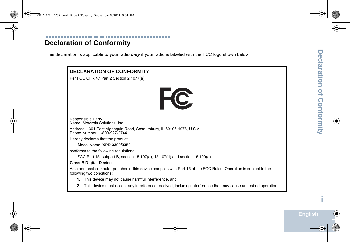 Declaration of ConformityEnglishiDeclaration of ConformityThis declaration is applicable to your radio only if your radio is labeled with the FCC logo shown below.DECLARATION OF CONFORMITYPer FCC CFR 47 Part 2 Section 2.1077(a)Responsible Party Name: Motorola Solutions, Inc.Address: 1301 East Algonquin Road, Schaumburg, IL 60196-1078, U.S.A.Phone Number: 1-800-927-2744Hereby declares that the product:Model Name: XPR 3300/3350conforms to the following regulations:FCC Part 15, subpart B, section 15.107(a), 15.107(d) and section 15.109(a)Class B Digital DeviceAs a personal computer peripheral, this device complies with Part 15 of the FCC Rules. Operation is subject to the following two conditions:1. This device may not cause harmful interference, and 2. This device must accept any interference received, including interference that may cause undesired operation.LKP_NAG-LACR.book  Page i  Tuesday, September 6, 2011  5:01 PM